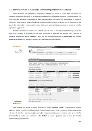 164
14.4 PROPOSTA OU PLANO DE TRABALHO EM COMPLEMENTAÇÃO E CONSULTA DE PARECERES
Depois de enviar uma proposta ou um plano de trabalho para análise, o usuário deve ficar atento aos
pareceres dos técnicos do órgão ou da entidade concedente ou contratante solicitando complementação, tais
como correções, alterações ou inclusões de novos documentos ou informações. Em alguns casos, os pareceres
indicam um prazo máximo para realização da complementação, às vezes em prazos tão curtos como um dia
apenas. Por esta razão, é recomendável realizar diariamente a consulta de propostas e de planos de trabalho
explicada na seção 10.2.
Assim que identificar na consulta uma proposta e/ou um plano na situação de complementação, o usuário
deve clicar o número da proposta e/ou do plano e consultar os pareceres dos técnicos. Para consultar os
pareceres, deve-se clicar a aba “Pareceres”. Nesta aba, que aparece reproduzida na FIGURA 14.7., são exibidos
separamente os pareceres relativos à proposta de trabalho e ao plano de trabalho.
Para visualizar um parecer o usuário deve clicar o botão “Visualizar Parecer” correspondente. O passo
seguinte é realizar a complementação solicitada. Para isso o usuário deve voltar a cada uma das abas da proposta
e do plano de trabalho e fazer as correções, alterações e inclusões solicitadas nos pareceres. Assim que o trabalho
for finalizado, o usuário deve retornar à aba “Dados” e enviar a proposta e/ou o plano de trabalho
complementado(s) para análise.
FIGURA 14.7.
Aba
“Pareceres”
reprodução:
 