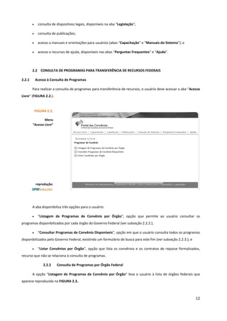 12
• consulta de dispositivos legais, disponíveis na aba “Legislação”;
• consulta de publicações;
• acesso a manuais e orientações para usuários (abas “Capacitação” e “Manuais do Sistema”); e
• acesso a recursos de ajuda, disponíveis nas abas “Perguntas Frequentes” e “Ajuda”.
2.2 CONSULTA DE PROGRAMAS PARA TRANSFERÊNCIA DE RECURSOS FEDERAIS
2.2.1 Acesso à Consulta de Programas
Para realizar a consulta de programas para transferência de recursos, o usuário deve acessar a aba “Acesso
Livre” (FIGURA 2.2.).
A aba disponibiliza três opções para o usuário:
• “Listagem de Programas de Convênio por Órgão”, opção que permite ao usuário consultar os
programas disponibilizados por cada órgão do Governo Federal (ver subseção 2.2.2.);
• “Consultar Programas de Convênio Disponíveis”, opção em que o usuário consulta todos os programas
disponibilizados pelo Governo Federal, existindo um formulário de busca para este fim (ver subseção 2.2.3.); e
• “Listar Convênios por Órgão”, opção que lista os convênios e os contratos de repasse formalizados,
recurso que não se relaciona à consulta de programas.
2.2.2 Consulta de Programas por Órgão Federal
A opção “Listagem de Programas de Convênio por Órgão” leva o usuário à lista de órgãos federais que
aparece reproduzida na FIGURA 2.3..
FIGURA 2.2.
Menu
“Acesso Livre”
reprodução:
 