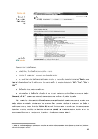 13
Deve-se notar nesta lista que:
• cada órgão é identificado pelo seu código e nome;
• o código de cada órgão é composto por cinco algarismos;
• se o usuário precisar da lista completa para consulta ou impressão, deve clicar no campo “Opções para
Exportar”, localizado no final da página, uma das quatro opções de arquivos disponíveis: “CSV”, “Excel”, “XML” e
“PDF”
1
;
• são listados vinte órgãos por página; e
• acima da lista de órgãos, há indicação de que há mais páginas contendo códigos e nomes de órgãos:
“Páginas 1, 2, 3, 4, 5”; para acessar as demais páginas basta clicar o número da página desejada.
Para cada órgão o sistema disponibiliza a lista de programas disponíveis para transferência de recursos para
órgãos públicos e entidades privadas sem fins lucrativos. Para consultar esta lista de programas por órgão, o
usuário deve clicar o código do órgão (FIGURA 2.3. acima). O sistema abre na sequência a lista de programas
disponíveis no órgão escolhido. No exemplo ilustrado na FIGURA 2.4. na página seguinte aparece a lista de
programas do Ministério do Planejamento, Orçamento e Gestão, cujo código é “20113”.
1
A opção de exportar dados para estes quatro formatos de arquivo está presente em várias páginas do Portal dos Convênios,
assim como no próprio SICONV.
FIGURA 2.3.
Consulta de
Programas por
Órgão Federal
(A)
reprodução:
 