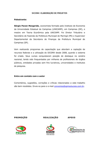 SICONV: ELABORAÇÃO DE PROJETOS
Palestrante:
Sérgio Pavan Margarido, economista formado pelo Instituto de Economia
da Universidade Estadual de Campinas (UNICAMP), em Campinas (SP), e
mestre em Teoria Econômica pela UNICAMP. Foi Diretor Tributário e
Secretário de Fazenda da Prefeitura Municipal de Maringá (PR) e Supervisor
Departamental da Secretaria de Finanças da Prefeitura Municipal de
Campinas (SP).
Vem realizando programas de capacitação que abordam a captação de
recursos federais e a utilização do SICONV desde 2008, quando o sistema
foi criado. Seus cursos conquistaram posição de destaque no cenário
nacional, tendo sido frequentados por milhares de profissionais de órgãos
públicos, entidades privadas sem fins lucrativos, universidades e institutos
de pesquisa.
Entre em contato com o autor
Comentários, sugestões, correções e críticas relacionados a este trabalho
são bem recebidos. Envie-os para o e-mail convenios@spmsolucoes.com.br.
PROMOÇÃO REALIZAÇÃO APOIO
 