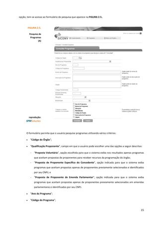 15
opção, tem-se acesso ao formulário de pesquisa que aparece na FIGURA 2.5..
O formulário permite que o usuário pesquise programas utilizando vários critérios:
• “Código do Órgão”;
• “Qualificação Proponente”, campo em que o usuário pode escolher uma das opções a seguir descritas:
- “Proposta Voluntária”, opção escolhida para que o sistema exiba nos resultados apenas programas
que aceitam propostas de proponentes para receber recursos da programação do órgão;
- “Proposta de Proponente Específico do Concedente”, opção indicada para que o sistema exiba
programas que aceitam propostas apenas de proponentes previamente selecionados e identificados
por seu CNPJ; e
- “Proposta de Proponente de Emenda Parlamentar”, opção indicada para que o sistema exiba
programas que aceitam propostas apenas de proponentes previamente selecionados em emendas
parlamentares e identificados por seu CNPJ.
• “Ano do Programa”;
• “Código do Programa”;
FIGURA 2.5.
Pesquisa de
Programas
(A)
reprodução:
 