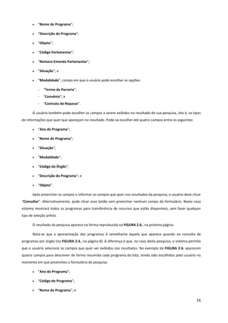 16
• “Nome do Programa”;
• “Descrição do Programa”;
• “Objeto”;
• “Código Parlamentar”;
• “Número Emenda Parlamentar”;
• “Situação”; e
• “Modalidade”, campo em que o usuário pode escolher as opções:
- “Termo de Parceria”;
- “Convênio”; e
- “Contrato de Repasse”.
O usuário também pode escolher os campos a serem exibidos no resultado de sua pesquisa, isto é, os tipos
de informações que quer que apareçam no resultado. Pode-se escolher até quatro campos entre os seguintes:
• “Ano do Programa”;
• “Nome do Programa”;
• “Situação”;
• “Modalidade”;
• “Código do Órgão”;
• “Descrição do Programa”; e
• “Objeto”.
Após preencher os campos e informar os campos que quer nos resultados da pesquisa, o usuário deve clicar
“Consultar”. Alternativamente, pode clicar esse botão sem preencher nenhum campo do formulário. Neste caso
sistema mostrará todos os programas para transferência de recursos que estão disponíveis, sem fazer qualquer
tipo de seleção prévia.
O resultado da pesquisa aparece na forma reproduzida na FIGURA 2.6., na próxima página.
Nota-se que a apresentação dos programas é semelhante àquela que aparece quando na consulta de
programas por órgão (na FIGURA 2.4., na página 8). A diferença é que, no caso desta pesquisa, o sistema permite
que o usuário selecione os campos que quer ver exibidos nos resultados. No exemplo da FIGURA 2.6. aparecem
quatro campos para descrever de forma resumida cada programa da lista, tendo sido escolhidos pelo usuário no
momento em que preencheu o formulário de pesquisa:
• “Ano do Programa”;
• “Código do Programa”;
• “Nome do Programa”; e
 