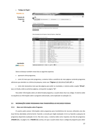 17
• “Código do Órgão”.
Deve-se destacar também nesta lista os seguintes aspectos:
• aparecem vinte programas;
• como há mais que vinte programas, o sistema indica a existência de mais páginas contendo programas
adicionais que atendem os critérios de pesquisa, neste caso “Páginas 1, 2, 3, 4, 5, 6, 7, 8, 9, 10”; e
• como são necessárias mais que dez páginas para exibir os resultados; o sistema exibe a opção “[Prox]”,
que, se clicada, exibe as próximas páginas, começando na página “11”.
Para obter informações sobre um determinado programa, o usuário deve clicar seu código. O sistema exibe
na sequência as informações sobre o programa selecionado, como explicado na subseção 2.3..
2.3 INFORMAÇÕES SOBRE PROGRAMAS PARA TRANSFERÊNCIA DE RECURSOS FEDERAIS
2.3.1 Abas com Informações sobre Programa
O usuário pode acessar informações sobre programas para transferência de recursos utilizando uma das
duas formas abordadas anteriormente: fazendo a consulta por órgão (subseção 2.2.2.) ou fazendo a pesquisa de
programas disponíveis (subseção 2.2.3.). Nos dois casos, o sistema exibe como resposta uma lista de programas
(FIGURA 2.4., na página 14, e FIGURA 2.6. acima), em que o usuário deve clicar o código do programa para obter
FIGURA 2.6.
Pesquisa de
Programas
(B)
reprodução:
 