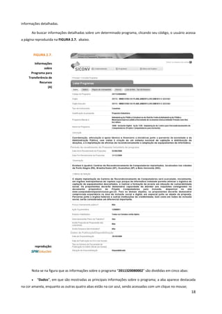 18
informações detalhadas.
Ao buscar informações detalhadas sobre um determinado programa, clicando seu código, o usuário acessa
a página reproduzida na FIGURA 2.7. abaixo.
Nota-se na figura que as informações sobre o programa “2011320080002” são divididas em cinco abas:
• “Dados”, em que são mostradas as principais informações sobre o programa; a aba aparece destacada
na cor amarela, enquanto as outras quatro abas estão na cor azul, sendo acessadas com um clique no mouse;
FIGURA 2.7.
Informações
sobre
Programa para
Transferência de
Recursos
(A)
reprodução:
 