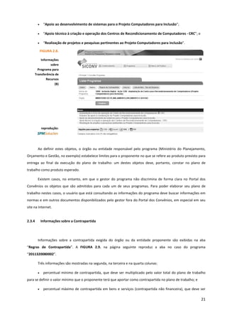 21
• “Apoio ao desenvolvimento de sistemas para o Projeto Computadores para Inclusão”;
• “Apoio técnico à criação e operação dos Centros de Recondicionamento de Computadores - CRC”; e
• “Realização de projetos e pesquisas pertinentes ao Projeto Computadores para inclusão”.
Ao definir estes objetos, o órgão ou entidade responsável pelo programa (Ministério do Planejamento,
Orçamento e Gestão, no exemplo) estabelece limites para o proponente no que se refere ao produto previsto para
entrega ao final da execução do plano de trabalho: um destes objetos deve, portanto, constar no plano de
trabalho como produto esperado.
Existem casos, no entanto, em que o gestor do programa não discrimina de forma clara no Portal dos
Convênios os objetos que são admitidos para cada um de seus programas. Para poder elaborar seu plano de
trabalho nestes casos, o usuário que está consultando as informações do programa deve buscar informações em
normas e em outros documentos disponibilizados pelo gestor fora do Portal dos Convênios, em especial em seu
site na Internet.
2.3.4 Informações sobre a Contrapartida
Informações sobre a contrapartida exigida do órgão ou da entidade proponente são exibidas na aba
“Regras de Contrapartida”. A FIGURA 2.9. na página seguinte reproduz a aba no caso do programa
“2011320080002”.
Três informações são mostradas na segunda, na terceira e na quarta colunas:
• percentual mínimo de contrapartida, que deve ser multiplicado pelo valor total do plano de trabalho
para se definir o valor mínimo que o proponente terá que aportar como contrapartida no plano de trabalho; e
• percentual máximo de contrapartida em bens e serviços (contrapartida não financeira), que deve ser
FIGURA 2.8.
Informações
sobre
Programa para
Transferência de
Recursos
(B)
reprodução:
 