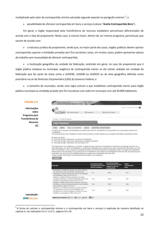 22
multiplicado pelo valor da contrapartida mínima calculada segundo exposto no parágrafo anterior
4
; e
• possibilidade de oferecer contrapartida em bens e serviços (coluna “Aceita Contrapartida Bens”).
Em geral, o órgão responsável pela transferência de recursos estabelece percentuais diferenciados de
acordo com o tipo de proponente. Neste caso, é comum haver, dentro de um mesmo programa, percentuais que
variam de acordo com:
• a natureza jurídica do proponente, sendo que, na maior parte dos casos, órgãos públicos devem aportar
contrapartida superior a entidades privadas sem fins lucrativos; estas, em muitos casos, podem apresentar planos
de trabalho sem necessidade de oferecer contrapartida;
• a localização geográfica da unidade da federação, existindo em geral, no caso de proponente que é
órgão público estadual ou municipal, exigência de contrapartida menor se ele estiver sediado em unidade da
federação que faz parte de áreas como a SUDENE, SUDAM ou SUDECO ou de área geográfica definida como
prioritária na Lei de Diretrizes Orçamentáris (LDO) do Governo Federal; e
• o tamanho do município, sendo uma regra comum a que estabelece contrapartida menor para órgão
público municipal ou entidade privada sem fins lucrativos com sede em município com até 50.000 habitantes.
4
A forma de calcular a contrapartida mínima e a contrapartida em bens e serviços é explicada de maneira detalhada no
capítulo 4, nas subseções 4.2.3. a 4.2.5., páginas 32 a 35.
FIGURA 2.9.
Informações
sobre
Programa para
Transferência de
Recursos
(C)
reprodução:
 