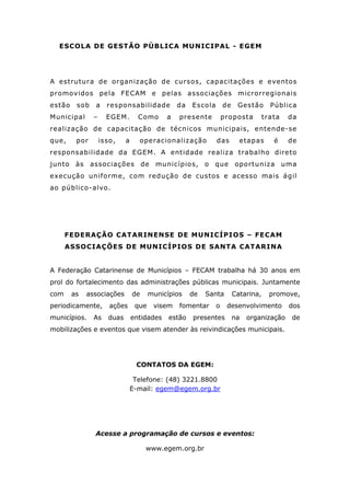 ESCOLA DE GESTÃO PÚBLICA MUNICIPAL - EGEM
A estrutura de organização de cursos, capacitações e eventos
promovidos pela FECAM e pelas associações microrregionais
estão sob a responsabilidade da Escola de Gestão Pública
Municipal – EGEM. Como a presente proposta trata da
realização de capacitação de técnicos municipais, entende-se
que, por isso, a operacionalização das etapas é de
responsabilidade da EGEM. A entidade realiza trabalho direto
junto às associações de municípios, o que oportuniza uma
execução uniforme, com redução de custos e acesso mais ágil
ao público-alvo.
FEDERAÇÃO CATARINENSE DE MUNICÍPIOS – FECAM
ASSOCIAÇÕES DE MUNICÍPIOS DE SANTA CATARINA
A Federação Catarinense de Municípios – FECAM trabalha há 30 anos em
prol do fortalecimento das administrações públicas municipais. Juntamente
com as associações de municípios de Santa Catarina, promove,
periodicamente, ações que visem fomentar o desenvolvimento dos
municípios. As duas entidades estão presentes na organização de
mobilizações e eventos que visem atender às reivindicações municipais.
CONTATOS DA EGEM:
Telefone: (48) 3221.8800
E-mail: egem@egem.org.br
Acesse a programação de cursos e eventos:
www.egem.org.br
 