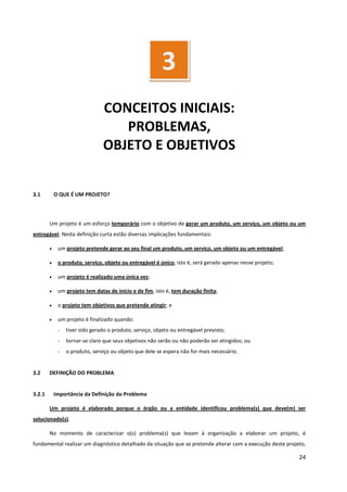 24
CONCEITOS INICIAIS:
PROBLEMAS,
OBJETO E OBJETIVOS
3.1 O QUE É UM PROJETO?
Um projeto é um esforço temporário com o objetivo de gerar um produto, um serviço, um objeto ou um
entregável. Nesta definição curta estão diversas implicações fundamentais:
• um projeto pretende gerar ao seu final um produto, um serviço, um objeto ou um entregável;
• o produto, serviço, objeto ou entregável é único, isto é, será gerado apenas nesse projeto;
• um projeto é realizado uma única vez;
• um projeto tem datas de início e de fim, isto é, tem duração finita;
• o projeto tem objetivos que pretende atingir; e
• um projeto é finalizado quando:
- tiver sido gerado o produto, serviço, objeto ou entregável previsto;
- tornar-se claro que seus objetivos não serão ou não poderão ser atingidos; ou
- o produto, serviço ou objeto que dele se espera não for mais necessário.
3.2 DEFINIÇÃO DO PROBLEMA
3.2.1 Importância da Definição do Problema
Um projeto é elaborado porque o órgão ou a entidade identificou problema(s) que deve(m) ser
solucionado(s).
No momento de caracterizar o(s) problema(s) que levam à organização a elaborar um projeto, é
fundamental realizar um diagnóstico detalhado da situação que se pretende alterar com a execução deste projeto,
3
 