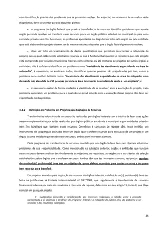 25
com identificação precisa dos problemas que se pretende resolver. Em especial, no momento de se realizar este
diagnóstico, deve-se atentar para os seguintes pontos:
• o programa do órgão federal que prevê a transferência de recursos identifica problemas que aquele
órgão pretende resolver ao transferir esses recursos para um órgão público estadual ou municipal ou para uma
entidade privada sem fins lucrativos; os problemas apontados no diagnóstico feito pelo órgão ou pela entidade
que está elaborando o projeto devem ser da mesma natureza daqueles que o órgão federal pretende resolver;
• deve ser feito um levantamento de dados quantitativos que permitam caracterizar a relevância do
projeto para o qual estão sendo solicitados recursos, o que é fundamental quando se considera que este projeto
está competindo por recursos financeiros federais com centenas ou até milhares de projetos de outros órgãos e
entidades; não é suficiente identificar um problema como “inexistência de atendimento especializado na área de
ortopedia”, é necessário, se existirem dados, identificar quantas pessoas são prejudicadas por isso, assim o
problema seria melhor definido como: “inexistência de atendimento especializado na área de ortopedia, com
demanda não atendida de 250 pessoas por mês na área de atuação da unidade de saúde a ser ampliada”; e
• é necessário avaliar de forma cuidados a viabilidade de se resolver, com a execução do projeto, cada
problema apontado; um problema para o qual não se prevê solução com a execução desse projeto não deve ser
especificado no diagnóstico.
3.2.2 Definição do Problema em Projetos para Captação de Recursos
Transferências voluntárias de recursos são realizadas por órgãos federais com o intuito de fazer suas ações
serem complementadas por ações realizadas por órgãos públicos estaduais e municipais e por entidades privadas
sem fins lucrativos que recebem esses recursos. Convênios e contratos de repasse são, neste sentido, um
instrumento de cooperação assinado entre um órgão que transfere recursos para execução de um projeto e um
órgão ou uma entidade que recebe esses recursos, ambos com interesses comuns.
Cada programa de transferência de recursos mantido por um órgão federal tem por objetivo solucionar
problemas de sua responsabilidade. Como mencionado na subseção anterior, órgãos e entidades que buscam
esses recursos devem analisar detalhadamente os objetivos, os requisitos, as exigências e os critérios de seleção
estabelecidos pelos órgãos que transferem recursos. Ambos têm que ter interesses comuns, recíprocos: resolver
determinado(s) problema(s) deve ser um objetivo de quem elabora o projeto para captar recursos e de quem
tem recursos para transferir.
Em projetos enviados para captação de recursos de órgãos federais, a definição do(s) problema(s) deve ser
feita na justificativa. A Portaria Interministerial nº 127/2008, que regulamenta a transferência de recursos
financeiros federais por meio de convênios e contratos de repasse, determina em seu artigo 15, inciso II, que deve
constar em qualquer projeto:
II - justificativa contendo a caracterização dos interesses recíprocos, a relação entre a proposta
apresentada e os objetivos e diretrizes do programa federal e a indicação do público alvo, do problema a ser
resolvido e dos resultados esperados;
 