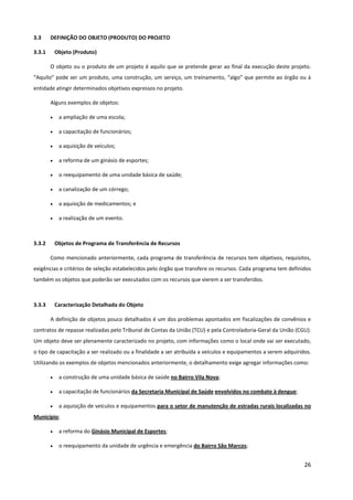 26
3.3 DEFINIÇÃO DO OBJETO (PRODUTO) DO PROJETO
3.3.1 Objeto (Produto)
O objeto ou o produto de um projeto é aquilo que se pretende gerar ao final da execução deste projeto.
“Aquilo” pode ser um produto, uma construção, um serviço, um treinamento, “algo” que permite ao órgão ou à
entidade atingir determinados objetivos expressos no projeto.
Alguns exemplos de objetos:
• a ampliação de uma escola;
• a capacitação de funcionários;
• a aquisição de veículos;
• a reforma de um ginásio de esportes;
• o reequipamento de uma unidade básica de saúde;
• a canalização de um córrego;
• a aquisição de medicamentos; e
• a realização de um evento.
3.3.2 Objetos de Programa de Transferência de Recursos
Como mencionado anteriormente, cada programa de transferência de recursos tem objetivos, requisitos,
exigências e critérios de seleção estabelecidos pelo órgão que transfere os recursos. Cada programa tem definidos
também os objetos que poderão ser executados com os recursos que vierem a ser transferidos.
3.3.3 Caracterização Detalhada do Objeto
A definição de objetos pouco detalhados é um dos problemas apontados em fiscalizações de convênios e
contratos de repasse realizadas pelo Tribunal de Contas da União (TCU) e pela Controladoria-Geral da União (CGU).
Um objeto deve ser plenamente caracterizado no projeto, com informações como o local onde vai ser executado,
o tipo de capacitação a ser realizado ou a finalidade a ser atribuída a veículos e equipamentos a serem adquiridos.
Utilizando os exemplos de objetos mencionados anteriormente, o detalhamento exige agregar informações como:
• a construção de uma unidade básica de saúde no Bairro Vila Nova;
• a capacitação de funcionários da Secretaria Municipal de Saúde envolvidos no combate à dengue;
• a aquisição de veículos e equipamentos para o setor de manutenção de estradas rurais localizadas no
Município;
• a reforma do Ginásio Municipal de Esportes;
• o reequipamento da unidade de urgência e emergência do Bairro São Marcos;
 