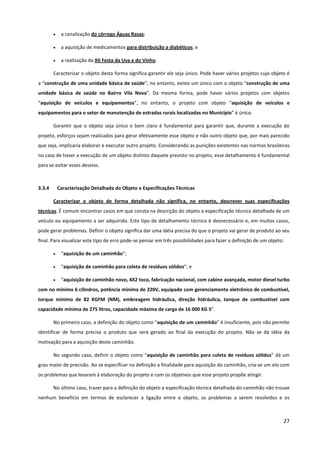 27
• a canalização do córrego Águas Rasas;
• a aquisição de medicamentos para distribuição a diabéticos; e
• a realização da XII Festa da Uva e do Vinho.
Caracterizar o objeto desta forma significa garantir ele seja único. Pode haver vários projetos cujo objeto é
a “construção de uma unidade básica de saúde”, no entanto, existe um único com o objeto “construção de uma
unidade básica de saúde no Bairro Vila Nova”. Da mesma forma, pode haver vários projetos com objetos
“aquisição de veículos e equipamentos”, no entanto, o projeto com objeto “aquisição de veículos e
equipamentos para o setor de manutenção de estradas rurais localizadas no Município” é único.
Garantir que o objeto seja único e bem claro é fundamental para garantir que, durante a execução do
projeto, esforços sejam realizados para gerar efetivamente esse objeto e não outro objeto que, por mais parecido
que seja, implicaria elaborar e executar outro projeto. Considerando as punições existentes nas normas brasileiras
no caso de haver a execução de um objeto distinto daquele previsto no projeto, esse detalhamento é fundamental
para se evitar esses desvios.
3.3.4 Caracterização Detalhada do Objeto e Especificações Técnicas
Caracterizar o objeto de forma detalhada não significa, no entanto, descrever suas especificações
técnicas. É comum encontrar casos em que consta na descrição do objeto a especificação técnica detalhada de um
veículo ou equipamento a ser adquirido. Este tipo de detalhamento técnico é desnecessário e, em muitos casos,
pode gerar problemas. Definir o objeto significa dar uma idéia precisa do que o projeto vai gerar de produto ao seu
final. Para visualizar este tipo de erro pode-se pensar em três possibilidades para fazer a definição de um objeto:
• “aquisição de um caminhão”;
• “aquisição de caminhão para coleta de resíduos sólidos”; e
• “aquisição de caminhão novo, 4X2 toco, fabricação nacional, com cabine avançada, motor diesel turbo
com no mínimo 6 cilindros, potência mínima de 220V, equipado com gerenciamento eletrônico de combustível,
torque mínimo de 82 KGFM (NM), embreagem hidráulica, direção hidráulica, tanque de combustível com
capacidade mínima de 275 litros, capacidade máxima de carga de 16 000 KG S”.
No primeiro caso, a definição do objeto como “aquisição de um caminhão” é insuficiente, pois não permite
identificar de forma precisa o produto que será gerado ao final da execução do projeto. Não se dá idéia da
motivação para a aquisição deste caminhão.
No segundo caso, definir o objeto como “aquisição de caminhão para coleta de resíduos sólidos” dá um
grau maior de precisão. Ao se especificar na definição a finalidade para aquisição do caminhão, cria-se um elo com
os problemas que levaram à elaboração do projeto e com os objetivos que esse projeto propõe atingir.
No último caso, trazer para a definição do objeto a especificação técnica detalhada do caminhão não trouxe
nenhum benefício em termos de esclarecer a ligação entre o objeto, os problemas a serem resolvidos e os
 