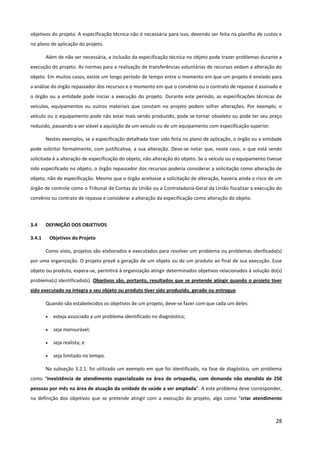 28
objetivos do projeto. A especificação técnica não é necessária para isso, devendo ser feita na planilha de custos e
no plano de aplicação do projeto.
Além de não ser necessária, a inclusão da especificação técnica no objeto pode trazer problemas durante a
execução do projeto. As normas para a realização de transferências voluntárias de recursos vedam a alteração do
objeto. Em muitos casos, existe um longo período de tempo entre o momento em que um projeto é enviado para
a análise do órgão repassador dos recursos e o momento em que o convênio ou o contrato de repasse é assinado e
o órgão ou a entidade pode iniciar a execução do projeto. Durante este período, as especificações técnicas de
veículos, equipamentos ou outros materiais que constam no projeto podem sofrer alterações. Por exemplo, o
veículo ou o equipamento pode não estar mais sendo produzido, pode se tornar obsoleto ou pode ter seu preço
reduzido, passando a ser viável a aquisição de um veículo ou de um equipamento com especificação superior.
Nestes exemplos, se a especificação detalhada tiver sido feita no plano de aplicação, o órgão ou a entidade
pode solicitar formalmente, com justificativa, a sua alteração. Deve-se notar que, neste caso, o que está sendo
solicitada é a alteração de especificação do objeto, não alteração do objeto. Se o veículo ou o equipamento tivesse
sido especificado no objeto, o órgão repassador dos recursos poderia considerar a solicitação como alteração de
objeto, não de especificação. Mesmo que o órgão aceitasse a solicitação de alteração, haveria ainda o risco de um
órgão de controle como o Tribunal de Contas da União ou a Controladoria-Geral da União fiscalizar a execução do
convênio ou contrato de repasse e considerar a alteração da especificação como alteração do objeto.
3.4 DEFINIÇÃO DOS OBJETIVOS
3.4.1 Objetivos do Projeto
Como visto, projetos são elaborados e executados para resolver um problema ou problemas idenficado(s)
por uma organização. O projeto prevê a geração de um objeto ou de um produto ao final de sua execução. Esse
objeto ou produto, espera-se, permitirá à organização atingir determinados objetivos relacionados à solução do(s)
problema(s) identificado(s). Objetivos são, portanto, resultados que se pretende atingir quando o projeto tiver
sido executado na íntegra e seu objeto ou produto tiver sido produzido, gerado ou entregue.
Quando são estabelecidos os objetivos de um projeto, deve-se fazer com que cada um deles:
• esteja associado a um problema identificado no diagnóstico;
• seja mensurável;
• seja realista; e
• seja limitado no tempo.
Na subseção 3.2.1. foi utilizado um exemplo em que foi identificado, na fase de diagóstico, um problema
como “inexistência de atendimento especializado na área de ortopedia, com demanda não atendida de 250
pessoas por mês na área de atuação da unidade de saúde a ser ampliada”. A este problema deve corresponder,
na definição dos objetivos que se pretende atingir com a execução do projeto, algo como “criar atendimento
 