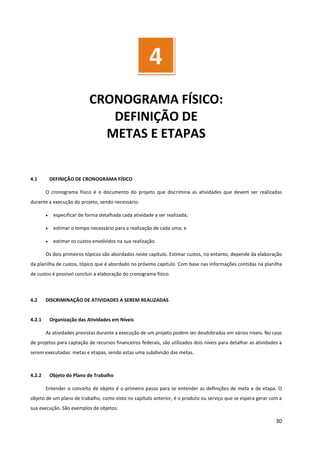 30
CRONOGRAMA FÍSICO:
DEFINIÇÃO DE
METAS E ETAPAS
4.1 DEFINIÇÃO DE CRONOGRAMA FÍSICO
O cronograma físico é o documento do projeto que discrimina as atividades que devem ser realizadas
durante a execução do projeto, sendo necessário:
• especificar de forma detalhada cada atividade a ser realizada;
• estimar o tempo necessário para a realização de cada uma; e
• estimar os custos envolvidos na sua realização.
Os dois primeiros tópicos são abordados neste capítulo. Estimar custos, no entanto, depende da elaboração
da planilha de custos, tópico que é abordado no próximo capítulo. Com base nas informações contidas na planilha
de custos é possível concluir a elaboração do cronograma físico.
4.2 DISCRIMINAÇÃO DE ATIVIDADES A SEREM REALIZADAS
4.2.1 Organização das Atividades em Níveis
As atividades previstas durante a execução de um projeto podem ser desdobradas em vários níveis. No caso
de projetos para captação de recursos financeiros federais, são utilizados dois níveis para detalhar as atividades a
serem executadas: metas e etapas, sendo estas uma subdivisão das metas.
4.2.2 Objeto do Plano de Trabalho
Entender o conceito de objeto é o primeiro passo para se entender as definições de meta e de etapa. O
objeto de um plano de trabalho, como visto no capítulo anterior, é o produto ou serviço que se espera gerar com a
sua execução. São exemplos de objetos:
4
 