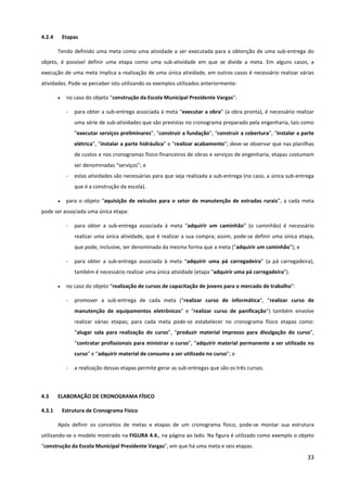 33
4.2.4 Etapas
Tendo definido uma meta como uma atividade a ser executada para a obtenção de uma sub-entrega do
objeto, é possível definir uma etapa como uma sub-atividade em que se divide a meta. Em alguns casos, a
execução de uma meta implica a realização de uma única atividade, em outros casos é necessário realizar várias
atividades. Pode-se perceber isto utilizando os exemplos utilizados anteriormente:
• no caso do objeto “construção da Escola Municipal Presidente Vargas”:
- para obter a sub-entrega associada à meta “executar a obra” (a obra pronta), é necessário realizar
uma série de sub-atividades que são previstas no cronograma preparado pela engenharia, tais como
“executar serviços preliminares”, “construir a fundação”, “construir a cobertura”, “instalar a parte
elétrica”, “instalar a parte hidráulica” e “realizar acabamento”; deve-se observar que nas planilhas
de custos e nos cronogramas físico-financeiros de obras e serviços de engenharia, etapas costumam
ser denominadas “serviços”; e
- estas atividades são necessárias para que seja realizada a sub-entrega (no caso, a única sub-entrega
que é a construção da escola).
• para o objeto “aquisição de veículos para o setor de manutenção de estradas rurais”, a cada meta
pode ser associada uma única etapa:
- para obter a sub-entrega associada à meta “adquirir um caminhão” (o caminhão) é necessário
realizar uma única atividade, que é realizar a sua compra; assim, pode-se definir uma única etapa,
que pode, inclusive, ser denominada da mesma forma que a meta (“adquirir um caminhão”); e
- para obter a sub-entrega associada à meta “adquirir uma pá carregadeira” (a pá carregadeira),
também é necessário realizar uma única atividade (etapa “adquirir uma pá carregadeira”).
• no caso do objeto “realização de cursos de capacitação de jovens para o mercado de trabalho”:
- promover a sub-entrega de cada meta (“realizar curso de informática”, “realizar curso de
manutenção de equipamentos eletrônicos” e “realizar curso de panificação”) também envolve
realizar várias etapas; para cada meta pode-se estabelecer no cronograma físico etapas como:
“alugar sala para realização do curso”, “produzir material impresso para divulgação do curso”,
“contratar profissionais para ministrar o curso”, “adquirir material permanente a ser utilizado no
curso” e “adquirir material de consumo a ser utilizado no curso”; e
- a realização dessas etapas permite gerar as sub-entregas que são os três cursos.
4.3 ELABORAÇÃO DE CRONOGRAMA FÍSICO
4.3.1 Estrutura de Cronograma Físico
Após definir os conceitos de metas e etapas de um cronograma físico, pode-se montar sua estrutura
utilizando-se o modelo mostrado na FIGURA 4.4., na página ao lado. Na figura é utilizado como exemplo o objeto
“construção da Escola Municipal Presidente Vargas”, em que há uma meta e seis etapas.
 