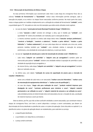 36
4.3.2 Mensuração de Quantitativos de Metas e Etapas
As duas primeiras informações que caracterizam cada meta e cada etapa do cronograma físico são as
colunas “Unidade de Fornecimento” e “Quantidade”. Indicar estas informações permite averiguar, após a
execução do projeto, se as metas e as etapas foram executadas conforme previsto. Na maior parte dos casos,
metas e etapas podem ser medidas simplesmente com a utilização da unidade de fornecimento “unidade”, sendo
a quantidade igual a “1”. Isto pode ser visto nos três exemplos que estão sendo utilizados neste capítulo:
• no caso do objeto “construção da Escola Municipal Presidente Vargas” (FIGURA 4.4.):
- a meta “executar a obra” consiste em entregar a obra, que é medida por “unidade”, com
quantidade “1”: existe uma atividade a ser realizada, que é a execução da obra; e
- o mesmo acontece quando se analisa cada etapa desta meta (“executar serviços preliminares”,
“construir a fundação”, “construir a cobertura”, “instalar a parte elétrica”, “instalar a parte
hidráulica” e “realizar acabamento”), em que cada etapa deve ser realizada uma única vez, sendo
portanto medidas também por “unidade”: uma atividade relativa à execução de serviços
preliminares, uma atividade de construção de cobertura, e assim por diante.
• no caso da “aquisição de veículos para o setor de manutenção de estradas rurais” (FIGURA 4.5.):
- cada meta (“adquirir um caminhão” e “adquirir uma pá carregadeira”) também pode ser
mensurada pela palavra “unidade”: existem uma atividade relativa à aquisição de caminhão e outra
atividade de aquisição de pá carregadeira; e
- da mesma forma, cada etapa (“adquirir um caminhão” e “adquirir uma pá carregadeira”) também
deve ser realizada uma vez.
• no último caso, com objeto “realização de cursos de capacitação de jovens para o mercado de
trabalho” (FIGURA 4.6.):
- existe uma unidade de cada meta a ser executada (“realizar curso de informática”, “realizar curso
de manutenção de equipamentos eletrônicos” e “realizar curso de panificação”);
- no caso das etapas, “alugar sala para realização do curso”, “produzir material impresso para
divulgação do curso”, “contratar profissionais para ministrar o curso”, “adquirir material
permanente a ser utilizado no curso” e “adquirir material de consumo a ser utilizado no curso”,
cada atividade prevista em determinada meta será executada uma vez: a locação de sala, a produção
de material impresso e assim por diante.
Deve-se alertar, por fim, que não se deve confundir atividades a serem executadas, que constituem metas e
etapas do cronograma físico, com bens a serem adquiridos e serviços a serem contratados, que devem ser
discriminados de forma detalhada na planilha de custos e no plano de aplicação. Como discutido no capítulo 5, na
planilha de custos e no plano de aplicação devem ser estabelecidos, para cada bem ou serviço:
• a especificação detalhada;
• a quantidade a ser adquirida ou contratada; e
• o preço unitário estimado.
 
