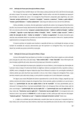 37
4.3.3 Definição de Prazos para Execução de Metas e Etapas
No cronograma físico também devem ser informadas as datas previstas de início e de término de execução
de metas e etapas. Por exemplo, a meta “executar a obra” envolve realizar uma série de atividades que aparecem
discriminadas na planilha de custos e no cronograma físico-financeiro preparados pela engenharia, tais como
“executar serviços preliminares”, “construir a fundação”, “construir a cobertura”, “instalar a parte elétrica”,
“instalar a parte hidráulica” e “realizar acabamento”. Cada etapa tem datas de início e de término definidas.
Outras atividades, no entanto, não são explicitadas na planilha de custos e no cronograma físico-financeiro
da obra, mas consomem tempo. Basicamente são atividades não diretamente associadas à execução da obra e que
têm uma natureza administrativa: “preparar o projeto básico da obra”, “elaborar o edital de licitação”, “publicar
a licitação”, “aguardar o prazo legal para realizar a licitação”, “licitar”, “receber e julgar recursos”, “emitir a
ordem de execução da obra”, “realizar as medições” e “realizar os pagamentos”. Os prazos necessários para
executar estas atividades devem ser somados aos prazos necessários para executar a obra em si, aquelas previstas
explicitamente no cronograma físico-financeiro.
O mesmo acontece em projetos que envolvem a aquisição de bens ou a contratação de serviços, em que
também há atividades de natureza administrativa que não aparecem no cronograma físico, mas cujos prazos
devem ser somados aos prazos necessários à execução.
4.3.4 Definição de Custos para Execução de Metas e Etapas
As duas informações finais que devem ser incluídas no cronograma físico dizem respeito ao custo estimado
para execução de cada meta e de cada etapa: “Valor Unitário (R$)” e “Valor Total (R$)”. Estas informações são
discriminadas na planilha de custos, documento do projeto que é discutido no capítulo 5.
No caso da elaboração de projetos para captação de recursos federais, a discriminação das informações de
custo por metas e etapas é fundamental devido às exigências relativas à prestação de contas. Quando se utiliza o
SICONV, existe a obrigação de registrar dados de notas fiscais relativas às compras e às contratações realizadas. O
sistema solicita que cada nota fiscal seja associada a uma ou mais metas e etapas do cronograma físico, o que
permite comparar, para cada meta e etapa, o custo previsto no projeto com o custo observado na execução.
Em alguns casos existe dificuldade de estimar separadamente o custo de metas e etapas, exigindo que seja
refeita a estrutura de metas e etapas do cronograma físico. Como exemplo, pode-se considerar um caso em que o
objeto é a “pavimentação de ruas das regiões Norte e Sul do município”. Há duas possibilidades para se
estruturar o cronograma físico. A primeira possibilidade é fazer um cronograma físico com duas metas, pois há
duas sub-entregas: a “pavimentação das ruas da região Sul” e a “pavimentação das ruas da região Norte”. As
duas metas são: “Pavimentar ruas da região Sul” e “Pavimentar ruas da região Norte”. O cronograma teria uma
estrutura como a que aparece na FIGURA 4.7. no alto da página ao lado, sendo que cada meta tem três etapas:
“Implantar galerias”, “Pavimentar as ruas” e “Implantar sinalização horizontal e vertical”. Neste caso:
• o órgão ou a entidade que está elaborando o projeto deve levar em conta que é necessário tratar as
duas metas como se fossem duas obras distintas: deve haver duas planilhas de custos da obra e dois cronogramas
 