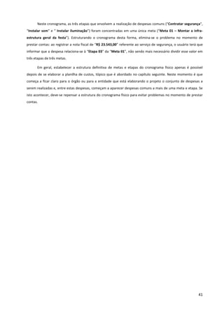 41
Neste cronograma, as três etapas que envolvem a realização de despesas comuns (“Contratar segurança”,
“Instalar som” e “ Instalar iluminação”) foram concentradas em uma única meta (“Meta 01 – Montar a infra-
estrutura geral da festa”). Estruturando o cronograma desta forma, elimina-se o problema no momento de
prestar contas: ao registrar a nota fiscal de “R$ 23.543,00” referente ao serviço de segurança, o usuário terá que
informar que a despesa relaciona-se à “Etapa 03” da “Meta 01”, não sendo mais necessário dividir esse valor em
três etapas de três metas.
Em geral, estabelecer a estrutura definitiva de metas e etapas do cronograma físico apenas é possível
depois de se elaborar a planilha de custos, tópico que é abordado no capítulo seguinte. Neste momento é que
começa a ficar claro para o órgão ou para a entidade que está elaborando o projeto o conjunto de despesas a
serem realizadas e, entre estas despesas, começam a aparecer despesas comuns a mais de uma meta e etapa. Se
isto acontecer, deve-se repensar a estrutura do cronograma físico para evitar problemas no momento de prestar
contas.
 