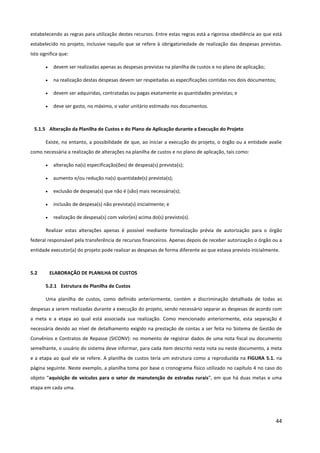 44
estabelecendo as regras para utilização destes recursos. Entre estas regras está a rigorosa obediência ao que está
estabelecido no projeto, inclusive naquilo que se refere à obrigatoriedade de realização das despesas previstas.
Isto significa que:
• devem ser realizadas apenas as despesas previstas na planilha de custos e no plano de aplicação;
• na realização destas despesas devem ser respeitadas as especificações contidas nos dois documentos;
• devem ser adquiridas, contratadas ou pagas exatamente as quantidades previstas; e
• deve ser gasto, no máximo, o valor unitário estimado nos documentos.
5.1.5 Alteração da Planilha de Custos e do Plano de Aplicação durante a Execução do Projeto
Existe, no entanto, a possibilidade de que, ao iniciar a execução do projeto, o órgão ou a entidade avalie
como necessária a realização de alterações na planilha de custos e no plano de aplicação, tais como:
• alteração na(s) especificação(ões) de despesa(s) prevista(s);
• aumento e/ou redução na(s) quantidade(s) prevista(s);
• exclusão de despesa(s) que não é (são) mais necessária(s);
• inclusão de despesa(s) não prevista(s) inicialmente; e
• realização de despesa(s) com valor(es) acima do(s) previsto(s).
Realizar estas alterações apenas é possível mediante formalização prévia de autorização para o órgão
federal responsável pela transferência de recursos financeiros. Apenas depois de receber autorização o órgão ou a
entidade executor(a) do projeto pode realizar as despesas de forma diferente ao que estava previsto inicialmente.
5.2 ELABORAÇÃO DE PLANILHA DE CUSTOS
5.2.1 Estrutura de Planilha de Custos
Uma planilha de custos, como definido anteriormente, contém a discriminação detalhada de todas as
despesas a serem realizadas durante a execução do projeto, sendo necessário separar as despesas de acordo com
a meta e a etapa ao qual está associada sua realização. Como mencionado anteriormente, esta separação é
necessária devido ao nível de detalhamento exigido na prestação de contas a ser feita no Sistema de Gestão de
Convênios e Contratos de Repasse (SICONV): no momento de registrar dados de uma nota fiscal ou documento
semelhante, o usuário do sistema deve informar, para cada item descrito nesta nota ou neste documento, a meta
e a etapa ao qual ele se refere. A planilha de custos teria um estrutura como a reproduzida na FIGURA 5.1. na
página seguinte. Neste exemplo, a planilha toma por base o cronograma físico utilizado no capítulo 4 no caso do
objeto “aquisição de veículos para o setor de manutenção de estradas rurais”, em que há duas metas e uma
etapa em cada uma.
 