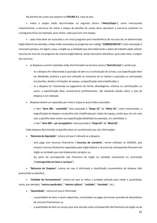 41
Na planilha de custos que aparece na FIGURA 5.1. nota-se que:
• metas e etapas estão discriminadas na segunda coluna (“Meta/Etapa”); como mencionado
anteriormente, a estrutura de metas e etapas da planilha de custos deve reproduzir a estrutura existente no
cronograma físico (no exemplo, duas metas, cada qual com uma etapa);
• cada meta deve ser associada a um único programa para transferência de recursos de um determinado
órgão federal (no exemplo, ambas estão associadas ao programa com código “2200020100150”); esta associação é
necessária porque, em alguns casos, o órgão ou a entidade que está elaborando o plano de trabalho pode solicitar
recursos de mais de um programa do mesmo órgão federal, sendo necessário identificar, para cada meta, a origem
dos recursos;
• as despesas a serem realizadas estão discriminados na terceira coluna (“Bem/Serviço”), sendo que:
- se a despesa for relacionada à aquisição de bem ou à contratação de serviço, sua especificação deve
ser detalhada, próxima a que será utilizada no momento de se realizar a aquisição ou contratação
(na planilha, devido a limitações de espaço, a especificação está simplificada); e
- se a despesa for relacionada ao pagamento de tarifas alfandegárias, tributos ou contribuições ou
outra, a especificação deve caracterizá-la perfeitamente, não deixando dúvida sobre o tipo de
despesa a ser realizada.
• despesas devem ser separadas por meta e etapa às quais estão associadas:
- o item “Item 001 - caminhão” está associado à “Etapa 01” da “Meta 01”; como mencionado, a
especificação da despesa na planilha está simplificada por razões de espaço, sendo que, em um caso
real, a planilha deve conter sua especificação detalhada (no exemplo, um caminhão); e
- o item “Item 002 – pá carregadeira” está associado à “Etapa 01” da “Meta 02”.
Cada despesa discriminada na planilha deve ser caracterizada por seis informações:
• “Natureza da Aquisição”, coluna em que é indicado se a despesa:
- será paga com recursos financeiros (“recursos do convênio”, termo utilizado no SICONV), que
incluem recursos financeiros repassados pelo órgão federal e recursos da contrapartida financeira do
órgão ou entidade que está elaborando o projeto; ou
- faz parte da contrapartida não financeira do órgão ou entidade convenente ou contratada
(“contrapartida em bens e serviços”).
• “Natureza de Despesa”, coluna em que é informada a classificação orçamentária da despesa (não
preenchida na planilha);
• “Unidade de Fornecimento”, coluna em que se indica a unidade utilizada para medir a quantidade,
como, por exemplo, “metros quadrados”, “metros cúbicos”, “unidade”, “tonelada”, etc.;
• “Quantidade”, coluna em que é informada:
- a quantidade de itens a serem adquiridos, contratados ou pagos (se houver previsão de desembolso
de recursos financeiros); ou
- a quantidade do bem ou serviço que será alocada como contrapartida não financeira do órgão ou da
 