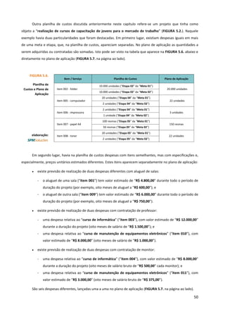 50
Outra planilha de custos discutida anteriormente neste capítulo refere-se um projeto que tinha como
objeto a “realização de cursos de capacitação de jovens para o mercado de trabalho” (FIGURA 5.2.). Naquele
exemplo havia duas particularidades que foram destacadas. Em primeiro lugar, existiam despesas iguais em mais
de uma meta e etapa, que, na planilha de custos, apareciam separadas. No plano de aplicação as quantidades a
serem adquiridas ou contratadas são somadas. Isto pode ser visto na tabela que aparece na FIGURA 5.6. abaixo e
diretamente no plano de aplicação (FIGURA 5.7. na página ao lado).
Em segundo lugar, havia na planilha de custos despesas com itens semelhantes, mas com especificações e,
especialmente, preços unitários estimados diferentes. Estes itens aparecem separadamente no plano de aplicação:
• existe previsão de realização de duas despesas diferentes com aluguel de salas:
- o aluguel de uma sala (“item 001”) tem valor estimado de “R$ 4.800,00” durante todo o período de
duração do projeto (por exemplo, oito meses de aluguel a “R$ 600,00”); e
- o aluguel de outra sala (“item 009”) tem valor estimado de “R$ 6.000,00” durante todo o período de
duração do projeto (por exemplo, oito meses de aluguel a “R$ 750,00”).
• existe previsão de realização de duas despesas com contratação de professor:
- uma despesa relativa ao “curso de informática” (“item 003”), com valor estimado de “R$ 12.000,00”
durante a duração do projeto (oito meses de salário de “R$ 1.500,00”); e
- uma despesa relativa ao “curso de manutenção de equipamentos eletrônicos” (“item 010”), com
valor estimado de “R$ 8.000,00” (oito meses de salário de “R$ 1.000,00”).
• existe previsão de realização de duas despesas com contratação de monitor:
- uma despesa relativa ao “curso de informática” (“item 004”), com valor estimado de “R$ 8.000,00”
durante a duração do projeto (oito meses de salário bruto de “R$ 500,00” cada monitor); e
- uma despesa relativa ao “curso de manutenção de equipamentos eletrônicos” (“item 011”), com
valor estimado de “R$ 3.000,00” (oito meses de salário bruto de “R$ 375,00”).
São seis despesas diferentes, lançadas uma a uma no plano de aplicação (FIGURA 5.7. na página ao lado).
FIGURA 5.6.
Planilha de
Custos e Plano de
Aplicação
elaboração:
Bem / Serviço Planilha de Custos Plano de Aplicação
item 002 - folder
10.000 unidades (“Etapa 02” da “Meta 01”)
20.000 unidades
10.000 unidades (“Etapa 02” da “Meta 02”)
item 005 - computador
20 unidades (“Etapa 04” da “Meta 01”)
22 unidades
2 unidades (“Etapa 04” da “Meta 02”)
Item 006 - impressora
2 unidades (“Etapa 04” da “Meta 01”)
3 unidades
1 unidade (“Etapa 04” da “Meta 02”)
Item 007 - papel A4
100 resmas (“Etapa 05” da “Meta 01”)
150 resmas
50 resmas (“Etapa 05” da “Meta 02”)
Item 008 - toner
20 unidades (“Etapa 05” da “Meta 01”)
22 unidades
2 unidades (“Etapa 05” da “Meta 02”)
 