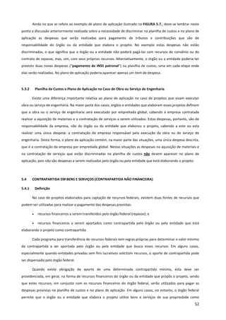 52
Ainda no que se refere ao exemplo de plano de aplicação ilustrado na FIGURA 5.7., deve-se lembrar neste
ponto a discussão anteriormente realizada sobre a necessidade de discriminar na planilha de custos e no plano de
aplicação as despesas que serão realizadas para pagamento de tributos e contribuições que são de
responsabilidade do órgão ou da entidade que elabora o projeto. No exemplo estas despesas não estão
discriminadas, o que significa que o órgão ou a entidade não poderá pagá-las com recursos do convênio ou do
contrato de repasse, mas, sim, com seus próprios recursos. Alternativamente, o órgão ou a entidade poderia ter
previsto duas novas despesas (“pagamento de INSS patronal”) na planilha de custos, uma em cada etapa onde
elas serão realizadas. No plano de aplicação poderia aparecer apenas um item de despesa.
5.3.2 Planilha de Custos e Plano de Aplicação no Caso de Obra ou Serviço de Engenharia
Existe uma diferença importante relativa ao plano de aplicação no caso de projetos que visam executar
obra ou serviço de engenharia. Na maior parte dos casos, órgãos e entidades que elaboram esses projetos definem
que a obra ou o serviço de engenharia será executado por empreitada global, cabendo à empresa contratada
realizar a aquisição de materiais e a contratação de serviços a serem utilizados. Estas despesas, portanto, são de
responsabilidade da empresa, não do órgão ou da entidade que elaborou o projeto, cabendo a este ou esta
realizar uma única despesa: a contratação da empresa responsável pela execução da obra ou do serviço de
engenharia. Desta forma, o plano de aplicação contém, na maior parte das situações, uma única despesa descrita,
que é a contratação da empresa por empreitada global. Nestas situações as despesas na aquisição de materiais e
na contratação de serviços que estão discriminadas na planilha de custos não devem aparecer no plano de
aplicação, pois não são despesas a serem realizadas pelo órgão ou pela entidade que está elaborando o projeto.
5.4 CONTRAPARTIDA EM BENS E SERVIÇOS (CONTRAPARTIDA NÃO FINANCEIRA)
5.4.1 Definição
No caso de projetos elaborados para captação de recursos federais, existem duas fontes de recursos que
podem ser utilizadas para realizar o pagamento das despesas previstas:
• recursos financeiros a serem transferidos pelo órgão federal (repasse); e
• recursos financeiros a serem aportados como contrapartida pelo órgão ou pela entidade que está
elaborando o projeto como contrapartida.
Cada programa para transferência de recursos federais tem regras próprias para determinar o valor mínimo
da contrapartida a ser aportada pelo órgão ou pela entidade que busca esses recursos. Em alguns casos,
especialmente quando entidades privadas sem fins lucrativos solicitam recursos, o aporte de contrapartida pode
ser dispensado pelo órgão federal.
Quando existe obrigação de aporte de uma determinada contrapartida mínima, esta deve ser
providenciada, em geral, na forma de recursos financeiros do órgão ou da entidade que propôs o projeto, sendo
que estes recursos, em conjunto com os recursos financeiros do órgão federal, serão utilizados para pagar as
despesas previstas na planilha de custos e no plano de aplicação. Em alguns casos, no entanto, o órgão federal
permite que o órgão ou a entidade que elabora o projeto utilize bens e serviços de sua propriedade como
 
