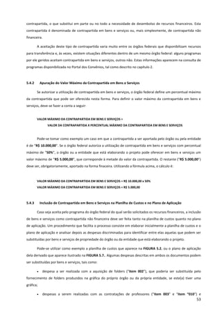 53
contrapartida, o que substitui em parte ou no todo a necessidade de desembolso de recursos financeiros. Esta
contrapartida é denominada de contrapartida em bens e serviços ou, mais simplesmente, de contrapartida não
financeira.
A aceitação deste tipo de contrapartida varia muito entre os órgãos federais que disponibilizam recursos
para transferência e, às vezes, existem situações diferentes dentro de um mesmo órgão federal: alguns programas
por ele geridos aceitam contrapartida em bens e serviços, outros não. Estas informações aparecem na consulta de
programas disponibilizada no Portal dos Convênios, tal como descrito no capítulo 2.
5.4.2 Apuração do Valor Máximo da Contrapartida em Bens e Serviços
Se autorizar a utilização de contrapartida em bens e serviços, o órgão federal define um percentual máximo
da contrapartida que pode ser oferecida nesta forma. Para definir o valor máximo da contrapartida em bens e
serviços, deve-se fazer a conta a seguir:
VALOR MÁXIMO DA CONTRAPARTIDA EM BENS E SERVIÇOS =
VALOR DA CONTRAPARTIDA X PERCENTUAL MÁXIMO DA CONTRAPARTIDA EM BENS E SERVIÇOS
Pode-se tomar como exemplo um caso em que a contrapartida a ser aportada pelo órgão ou pela entidade
é de “R$ 10.000,00”. Se o órgão federal autoriza a utilização de contrapartida em bens e serviços com percentual
máximo de “50%”, o órgão ou a entidade que está elaborando o projeto pode oferecer em bens e serviços um
valor máximo de “R$ 5.000,00”, que corresponde à metade do valor da contrapartida. O restante (“R$ 5.000,00”)
deve ser, obrigatoriamente, aportado na forma finaceira. Utilizando a fórmula acima, o cálculo é:
VALOR MÁXIMO DA CONTRAPARTIDA EM BENS E SERVIÇOS = R$ 10.000,00 x 50%
VALOR MÁXIMO DA CONTRAPARTIDA EM BENS E SERVIÇOS = R$ 5.000,00
5.4.3 Inclusão de Contrapartida em Bens e Serviços na Planilha de Custos e no Plano de Aplicação
Caso seja aceita pelo programa do órgão federal do qual serão solicitados os recursos financeiros, a inclusão
de bens e serviços como contrapartida não financeira deve ser feita tanto na planilha de custos quanto no plano
de aplicação. Um procedimento que facilita o processo consiste em elaborar inicialmente a planilha de custos e o
plano de aplicação e analisar depois as despesas discriminadas para identificar entre elas aquelas que podem ser
substituídas por bens e serviços de propriedade do órgão ou da entidade que está elaborando o projeto.
Pode-se utilizar como exemplo a planilha de custos que aparece na FIGURA 5.2. ou o plano de aplicação
dela derivado que aparece ilustrado na FIGURA 5.7.. Algumas despesas descritas em ambos os documentos podem
ser substituídas por bens e serviços, tais como:
• despesa a ser realizada com a aquisição de folders (“item 002”), que poderia ser substituída pelo
fornecimento de folders produzidos na gráfica do próprio órgão ou da própria entidade, se este(a) tiver uma
gráfica;
• despesas a serem realizadas com as contratações de professores (“item 003” e “item “010”) e
 
