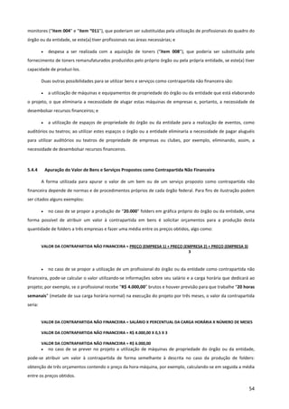 54
monitores (“item 004” e “item “011”), que poderiam ser substituídas pela utilização de profissionais do quadro do
órgão ou da entidade, se este(a) tiver profissionais nas áreas necessárias; e
• despesa a ser realizada com a aquisição de toners (“item 008”), que poderia ser substituída pelo
fornecimento de toners remanufaturados produzidos pelo próprio órgão ou pela própria entidade, se este(a) tiver
capacidade de produzi-los.
Duas outras possibilidades para se utilizar bens e serviços como contrapartida não financeira são:
• a utilização de máquinas e equipamentos de propriedade do órgão ou da entidade que está elaborando
o projeto, o que eliminaria a necessidade de alugar estas máquinas de empresas e, portanto, a necessidade de
desembolsar recursos financeiros; e
• a utilização de espaços de propriedade do órgão ou da entidade para a realização de eventos, como
auditórios ou teatros; ao utilizar estes espaços o órgão ou a entidade eliminaria a necessidade de pagar aluguéis
para utilizar auditórios ou teatros de propriedade de empresas ou clubes, por exemplo, eliminando, assim, a
necessidade de desembolsar recursos financeiros.
5.4.4 Apuração do Valor de Bens e Serviços Propostos como Contrapartida Não Financeira
A forma utilizada para apurar o valor de um bem ou de um serviço proposto como contrapartida não
financeira depende de normas e de procedimentos próprios de cada órgão federal. Para fins de ilustração podem
ser citados alguns exemplos:
• no caso de se propor a produção de “20.000” folders em gráfica próprio do órgão ou da entidade, uma
forma possível de atribuir um valor à contrapartida em bens é solicitar orçamentos para a produção desta
quantidade de folders a três empresas e fazer uma média entre os preços obtidos, algo como:
VALOR DA CONTRAPARTIDA NÃO FINANCEIRA = PREÇO (EMPRESA 1) + PREÇO (EMPRESA 2) + PREÇO (EMPRESA 3)
3
• no caso de se propor a utilização de um profissional do órgão ou da entidade como contrapartida não
financeira, pode-se calcular o valor utilizando-se informações sobre seu salário e a carga horária que dedicará ao
projeto; por exemplo, se o profissional recebe “R$ 4.000,00” brutos e houver previsão para que trabalhe “20 horas
semanais” (metade de sua carga horária normal) na execução do projeto por três meses, o valor da contrapartida
seria:
VALOR DA CONTRAPARTIDA NÃO FINANCEIRA = SALÁRIO X PERCENTUAL DA CARGA HORÁRIA X NÚMERO DE MESES
VALOR DA CONTRAPARTIDA NÃO FINANCEIRA = R$ 4.000,00 X 0,5 X 3
VALOR DA CONTRAPARTIDA NÃO FINANCEIRA = R$ 6.000,00
• no caso de se prever no projeto a utilização de máquinas de propriedade do órgão ou da entidade,
pode-se atribuir um valor à contrapartida de forma semelhante à descrita no caso da produção de folders:
obtenção de três orçamentos contendo o preço da hora-máquina, por exemplo, calculando-se em seguida a média
entre os preços obtidos.
 