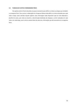 55
5.5 PLANILHA DE CUSTOS E CRONOGRAMA FÍSICO
No capítulo anterior foram discutidos os passos necessários para definir as metas e as etapas que compõem
o cronograma físico. Para concluir a elaboração do cronograma faltava ainda definir os custos estimados para cada
meta e etapa. Como alertado naquele capítulo, estas informações estão disponíveis após ter sido elaborada a
planilha de custos, pois nesta se encontra a discriminação detalhada das despesas a serem realizadas em cada
meta e em cada etapa, assim como os valores totais de cada uma, informações que são necessárias no cronograma
físico.
 