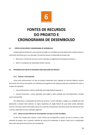 56
FONTES DE RECURSOS
DO PROJETO E
CRONOGRAMA DE DESEMBOLSO
6.1 FONTES DE RECURSOS E CRONOGRAMA DE DESEMBOLSO
A elaboração da planilha de custos permite ao órgão ou à entidade que está elaborando o projeto estimar o
custo total necessário para a sua execução. Os próximos passos na elaboração do projeto são:
• determinar as fontes de recursos a serem utilizadas no pagamento das despesas previstas; e
• definir o cronograma de desembolso destes recursos.
6.2 DEFINIÇÃO DAS FONTES DE RECURSOS PARA EXECUÇÃO DO PROJETO
6.2.1 Repasse e Contrapartida
Como visto anteriormente, no caso de projetos elaborados para captação de recursos federais, existem
duas fontes de recursos que podem ser utilizados para pagamento das despesas previstas na planilha de custos e
no plano de aplicação:
• recursos financeiros a serem transferidos pelo órgão federal (repasse); e
• recursos financeiros a serem aportados pelo órgão ou pela entidade que está elaborando o projeto
como contrapartida.
Para determinar a composição das fontes de recursos a serem utilizados, o órgão ou a entidade que está
elaborando o projeto deve observar as regras específicas do órgão federal do qual estão sendo solicitados
recursos. Com base nestas informações calcula-se o valor da contrapartida, havendo duas formas distintas de fazer
o cálculo, explicadas nas duas subseções seguintes.
6.2.2 Cálculo do Valor Mínimo da Contrapartida com base no Valor do Objeto
O caso mais simples para calcular o valor mínimo da contrapartida é aquele em que se conhece o valor
estimado do projeto, isto é, quando a planilha de custos já foi elaborada. O cálculo é feito com a multiplicação
deste valor pelo percentual mínimo de contrapartida:
6
 