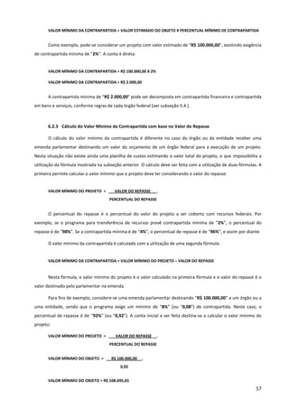 57
VALOR MÍNIMO DA CONTRAPARTIDA = VALOR ESTIMADO DO OBJETO X PERCENTUAL MÍNIMO DE CONTRAPARTIDA
Como exemplo, pode-se considerar um projeto com valor estimado de “R$ 100.000,00”, existindo exigência
de contrapartida mínima de “2%”. A conta é direta:
VALOR MÍNIMO DA CONTRAPARTIDA = R$ 100.000,00 X 2%
VALOR MÍNIMO DA CONTRAPARTIDA = R$ 2.000,00
A contrapartida mínima de “R$ 2.000,00” pode ser decomposta em contrapartida financeira e contrapartida
em bens e serviços, conforme regras de cada órgão federal (ver subseção 5.4.).
6.2.3 Cálculo do Valor Mínimo da Contrapartida com base no Valor do Repasse
O cálculo do valor mínimo da contrapartida é diferente no caso do órgão ou da entidade receber uma
emenda parlamentar destinando um valor do orçamento de um órgão federal para a execução de um projeto.
Nesta situação não existe ainda uma planilha de custos estimando o valor total do projeto, o que impossibilita a
utilização da fórmula mostrada na subseção anterior. O cálculo deve ser feita com a utilização de duas fórmulas. A
primeira permite calcular o valor mínimo que o projeto deve ter considerando o valor do repasse:
VALOR MÍNIMO DO PROJETO = VALOR DO REPASSE _ .
PERCENTUAL DO REPASSE
O percentual do repasse é o percentual do valor do projeto a ser coberto com recursos federais. Por
exemplo, se o programa para transferência de recursos prevê contrapartida mínima de “2%”, o percentual do
repasse é de “98%”. Se a contrapartida mínima é de “4%”, o percentual de repasse é de “96%”, e assim por diante.
O valor mínimo da contrapartida é calculado com a utilização de uma segunda fórmula:
VALOR MÍNIMO DA CONTRAPARTIDA = VALOR MÍNIMO DO PROJETO – VALOR DO REPASSE
Nesta fórmula, o valor mínimo do projeto é o valor calculado na primeira fórmula e o valor do repasse é o
valor destinado pelo parlamentar na emenda.
Para fins de exemplo, considere-se uma emenda parlamentar destinando “R$ 100.000,00” a um órgão ou a
uma entidade, sendo que o programa exige um mínimo de “8%” (ou “0,08”) de contrapartida. Neste caso, o
percentual de repasse é de “92%” (ou “0,92”). A conta inicial a ser feita destina-se a calcular o valor mínimo do
projeto:
VALOR MÍNIMO DO PROJETO = VALOR DO REPASSE _ .
PERCENTUAL DO REPASSE
VALOR MÍNIMO DO OBJETO = R$ 100.000,00 .
0,92
VALOR MÍNIMO DO OBJETO = R$ 108.695,65
 