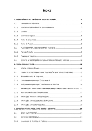 ÍNDICE
1. TRANSFERÊNCIAS VOLUNTÁRIAS DE RECURSOS FEDERAIS......................................................7
1.1 Transferências Voluntárias............................................................................................7
1.1.1. Transferências Voluntárias de Recursos Federais............................................................... 7
1.1.2. Convênio ............................................................................................................................. 7
1.1.3. Contrato de Repasse ........................................................................................................... 8
1.1.4. Termo de Cooperação......................................................................................................... 8
1.1.5. Termo de Parceria............................................................................................................... 8
1.2. PLANO DE TRABALHO E PROPOSTA DE TRABALHO ............................................................ 8
1.2.1. Plano de Trabalho ............................................................................................................... 8
1.2.2. Proposta de Trabalho.......................................................................................................... 9
1.3. DECRETO Nº 6.170/2007 E PORTARIA INTERMINISTERIAL Nº 127/2008 .........................10
2. PORTAL DOS CONVÊNIOS......................................................................................................11
2.1 PORTAL DOS CONVÊNIOS.................................................................................................11
2.2 CONSULTA DE PROGRAMAS PARA TRANSFERÊNCIA DE RECURSOS FEDERAIS ................12
2.2.1 Acesso à Consulta de Programas ......................................................................................12
2.2.2 Consulta de Programas por Órgão Federal.......................................................................12
2.2.3 Pesquisa de Programas para Transferência de Recursos..................................................14
2.3 INFORMAÇÕES SOBRE PROGRAMAS PARA TRANSFERÊNCIA DE RECURSOS FEDERAIS ...17
2.3.1 Abas com Informações sobre Programa...........................................................................17
2.3.2 Informações Principais sobre o Programa ........................................................................19
2.3.3 Informações sobre o(s) Objeto(s) do Programa................................................................20
2.3.4 Informações sobre a Contrapartida ..................................................................................21
3. CONCEITOS INICIAIS: PROBLEMAS, OBJETO E OBJETIVOS......................................................24
3.1 O QUE É UM PROJETO?.....................................................................................................24
3.2 DEFINIÇÃO DO PROBLEMA................................................................................................24
3.2.1 Importância da Definição do Problema ............................................................................24
 