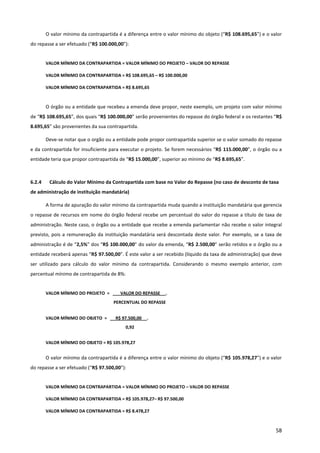 58
O valor mínimo da contrapartida é a diferença entre o valor mínimo do objeto (“R$ 108.695,65”) e o valor
do repasse a ser efetuado (“R$ 100.000,00”):
VALOR MÍNIMO DA CONTRAPARTIDA = VALOR MÍNIMO DO PROJETO – VALOR DO REPASSE
VALOR MÍNIMO DA CONTRAPARTIDA = R$ 108.695,65 – R$ 100.000,00
VALOR MÍNIMO DA CONTRAPARTIDA = R$ 8.695,65
O órgão ou a entidade que recebeu a emenda deve propor, neste exemplo, um projeto com valor mínimo
de “R$ 108.695,65”, dos quais “R$ 100.000,00” serão provenientes do repasse do órgão federal e os restantes “R$
8.695,65” são provenientes da sua contrapartida.
Deve-se notar que o orgão ou a entidade pode propor contrapartida superior se o valor somado do repasse
e da contrapartida for insuficiente para executar o projeto. Se forem necessários “R$ 115.000,00”, o órgão ou a
entidade teria que propor contrapartida de “R$ 15.000,00”, superior ao mínimo de “R$ 8.695,65”.
6.2.4 Cálculo do Valor Mínimo da Contrapartida com base no Valor do Repasse (no caso de desconto de taxa
de administração de instituição mandatária)
A forma de apuração do valor mínimo da contrapartida muda quando a instituição mandatária que gerencia
o repasse de recursos em nome do órgão federal recebe um percentual do valor do repasse a título de taxa de
administração. Neste caso, o órgão ou a entidade que recebe a emenda parlamentar não recebe o valor integral
previsto, pois a remuneração da instituição mandatária será descontada deste valor. Por exemplo, se a taxa de
administração é de “2,5%” dos “R$ 100.000,00” do valor da emenda, “R$ 2.500,00” serão retidos e o órgão ou a
entidade receberá apenas “R$ 97.500,00”. É este valor a ser recebido (líquido da taxa de administração) que deve
ser utilizado para cálculo do valor mínimo da contrapartida. Considerando o mesmo exemplo anterior, com
percentual mínimo de contrapartida de 8%:
VALOR MÍNIMO DO PROJETO = VALOR DO REPASSE _ .
PERCENTUAL DO REPASSE
VALOR MÍNIMO DO OBJETO = R$ 97.500,00 .
0,92
VALOR MÍNIMO DO OBJETO = R$ 105.978,27
O valor mínimo da contrapartida é a diferença entre o valor mínimo do objeto (“R$ 105.978,27”) e o valor
do repasse a ser efetuado (“R$ 97.500,00”):
VALOR MÍNIMO DA CONTRAPARTIDA = VALOR MÍNIMO DO PROJETO – VALOR DO REPASSE
VALOR MÍNIMO DA CONTRAPARTIDA = R$ 105.978,27– R$ 97.500,00
VALOR MÍNIMO DA CONTRAPARTIDA = R$ 8.478,27
 