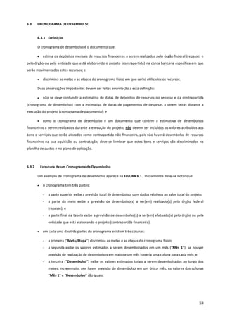 59
6.3 CRONOGRAMA DE DESEMBOLSO
6.3.1 Definição
O cronograma de desembolso é o documento que:
• estima os depósitos mensais de recursos financeiros a serem realizados pelo órgão federal (repasse) e
pelo órgão ou pela entidade que está elaborando o projeto (contrapartida) na conta bancária específica em que
serão movimentados estes recursos; e
• discrimina as metas e as etapas do cronograma físico em que serão utilizados os recursos.
Duas observações importantes devem ser feitas em relação a esta definição:
• não se deve confundir a estimativa de datas de depósitos de recursos do repasse e da contrapartida
(cronograma de desembolso) com a estimativa de datas de pagamentos de despesas a serem feitas durante a
execução do projeto (cronograma de pagamento); e
• como o cronograma de desembolso é um documento que contém a estimativa de desembolsos
financeiros a serem realizados durante a execução do projeto, não devem ser incluídos os valores atribuídos aos
bens e serviços que serão alocados como contrapartida não financeira, pois não haverá desembolso de recursos
financeiros na sua aquisição ou contratação; deve-se lembrar que estes bens e serviços são discriminados na
planilha de custos e no plano de aplicação.
6.3.2 Estrutura de um Cronograma de Desembolso
Um exemplo de cronograma de desembolso aparece na FIGURA 6.1.. Inicialmente deve-se notar que:
• o cronograma tem três partes:
- a parte superior exibe a previsão total de desembolso, com dados relativos ao valor total do projeto;
- a parte do meio exibe a previsão de desembolso(s) a ser(em) realizado(s) pelo órgão federal
(repasse); e
- a parte final da tabela exibe a previsão de desembolso(s) a ser(em) efetuado(s) pelo órgão ou pela
entidade que está elaborando o projeto (contrapartida financeira).
• em cada uma das três partes do cronograma existem três colunas:
- a primeira (“Meta/Etapa”) discrimina as metas e as etapas do cronograma físico;
- a segunda exibe os valores estimados a serem desembolsados em um mês (“Mês 1”); se houver
previsão de realização de desembolsos em mais de um mês haveria uma coluna para cada mês; e
- a terceira (“Desembolso”) exibe os valores estimados totais a serem desembolsados ao longo dos
meses; no exemplo, por haver previsão de desembolso em um único mês, os valores das colunas
“Mês 1” e “Desembolso” são iguais.
 