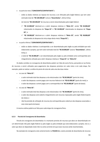 61
• na parte do meio (“CONCEDENTE/CONTRATANTE”):
- estão os dados relativos ao repasse de recursos a ser efetuado pelo órgão federal, que tem valor
estimado total de “R$ 100.000,00” (coluna “Desembolso”, última linha);
- do total de “R$ 100.000,00” de recursos a serem desembolsados pelo órgão federal:
 “R$ 62.000,00” destinam-se a cobrir despesas relativas à “Meta 01”, sendo “R$ 44.000,00”
relacionados às despesas da “Etapa 01” e “R$ 18.000,00” relacionados às despesas da “Etapa
02”; e
 “R$ 38.000,00” destinam-se a cobrir despesas relativas à “Meta 02”, sendo “R$ 38.000,00”
relacionados às despesas da única etapa desta meta (“Etapa 01”).
• na parte inferior (“CONVENENTE/CONTRATADO”):
- estão os dados relativos à contrapartida a ser desembolsada pelo órgão ou pela entidade que está
elaborando o projeto, que tem valor estimado total de “R$ 20.000,00” (coluna “Desembolso”, última
linha); e
- o total de “R$ 20.000,00” a ser desembolsado pelo órgão ou pela entidade como contrapartida será
integralmente utilizado para cobrir despesas relativas à “Etapa 01” da “Meta 01”.
Os dados contidos no cronograma de desembolso podem ser lidos de outra forma, pensando-se nas fontes
de recursos a serem utilizados para pagamento das despesas previstas em cada meta e em cada etapa. Por
exemplo, pode-se realizar a análise do ponto de vista de cada uma das duas metas:
• no caso da “Meta 01”:
- o valor estimado total das despesas a ela relacionadas é de “R$ 82.000,00” (parte de cima);
- o valor das despesas a serem pagas com recursos federais é de “R$ 62.000,00” (parte do meio); e
- o valor das despesas a serem pagas com a contrapartida é de “R$ 20.000,00” (parte de baixo).
• no caso da “Meta 02”:
- o valor estimado total das despesas a ela relacionadas é de “R$ 38.000,00” (parte de cima);
- o valor das despesas será coberto integralmente com recursos repassados pelo órgão federal (parte
do meio); e
- não há previsão de utilização de recursos da contrapartida para cobertura das despesas associadas a
esta meta (parte de baixo).
A mesma análise poderia ser feita para cada etapa do cronograma físico.
6.3.3 Parcela de Cronograma de Desembolso
Parcela de cronograma de desembolso é o montante previsto de recursos que deve ser desembolsado em
um determinado mês pelo órgão federal ou pelo órgão ou pela entidade que está elaborando o projeto, isto é, o
valor que deve ser depositado neste mês na conta corrente em que esses recursos serão movimentados.
No exemplo de cronograma visto anteriormente na FIGURA 6.1. existe previsão de desembolso de recursos
 
