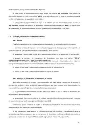62
em duas parcelas, ou seja, devem ser feitos dois depósitos:
• uma parcela de responsabilidade do órgão federal, no valor de “R$ 100.000,00”, com previsão de
desembolso (depósito na conta corrente) no “Mês 1” (a parcela pode ser vista na parte do meio do cronograma,
na última linha da coluna correspondente a este mês); e
• uma parcela de responsabilidade do órgão ou da entidade que está elaborando o projeto, no valor de
“R$ 20.000,00”, também com previsão de desembolso (depósito na conta corrente) no “Mês 1” (a parcela pode
ser vista na parte de baixo do cronograma, na última linha da coluna correspondente a este mês).
6.4 ELABORAÇÃO DE CRONOGRAMA DE DESEMBOLSO
6.4.1 Roteiro
Para facilitar a elaboração do cronograma de desembolso podem ser executados os seguintes passos:
• identificar as fontes de recursos a serem utilizados no pagamento das despesas previstas na planilha de
custos e no plano de aplicação, tal como explicado na seção 6.2. deste capítulo;
• estabelecer a periodicidade em que serão desembolsados os recursos do repasse e os da contrapartida;
• preparar a estrutura do cronograma de desembolso com suas três partes (“TOTAL”,
“CONCEDENTE/CONTRATANTE” e “CONVENENTE/CONTRATADO”), mantendo a estrutura de metas e etapas do
cronograma físico e com uma coluna para cada mês em que houver previsão de desembolso de recursos;
• definir em que metas e etapas serão utilizados os recursos da contrapartida; e
• definir em que metas e etapas serão utilizados os recursos do repasse.
6.4.2 Definição da Periodicidade de Desembolso de Recursos
Após definir o montante de recursos a serem repassados pelo órgão federal e o montante de recursos da
contrapartida (seção 6.2.), deve ser definida a periodicidade em que esses recursos serão desembolsados. No
momento de fazer esta definição devem ser avaliados dois pontos principais:
• os procedimentos normalmente adotados pelo órgão federal no que se refere ao desembolso dos
recursos de sua responsabilidade; e
• a capacidade financeira do órgão ou da entidade que está elaborando o projeto de cumprir a previsão
de desembolso de recursos de sua responsabilidade (contrapartida).
Embora haja grande variedade de opções na definição da periodicidade dos desembolsos de recursos,
pode-se observar dois pontos para fins de orientação:
• são mais comuns, especialmente no caso de projetos que não envolvem a execução de obras ou de
serviços de engenharia, os casos em que os cronogramas de desembolso contêm previsão de desembolso de
apenas duas parcelas, uma de responsabilidade de cada órgão, em um mesmo mês, o que facilita:
 