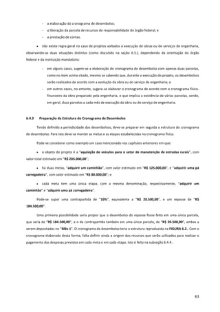 63
- a elaboração do cronograma de desembolso;
- a liberação da parcela de recursos de responsabilidade do órgão federal; e
- a prestação de contas.
• não existe regra geral no caso de projetos voltados à execução de obras ou de serviços de engenharia,
observando-se duas situações distintas (como discutido na seção 6.5.), dependendo da orientação do órgão
federal e da instituição mandatária:
- em alguns casos, sugere-se a elaboração de cronograma de desembolso com apenas duas parcelas,
como no item acima citado, mesmo se sabendo que, durante a execução do projeto, os desembolsos
serão realizados de acordo com a evolução da obra ou do serviço de engenharia; e
- em outros casos, no entanto, sugere-se elaborar o cronograma de acordo com o cronograma físico-
financeiro da obra preparado pela engenharia, o que implica a existência de várias parcelas, sendo,
em geral, duas parcelas a cada mês de execução da obra ou do serviço de engenharia.
6.4.3 Preparação da Estrutura do Cronograma de Desembolso
Tendo definido a periodicidade dos desembolsos, deve-se preparar em seguida a estrutura do cronograma
de desembolso. Para isto deve-se manter as metas e as etapas estabelecidas no cronograma físico.
Pode-se considerar como exemplo um caso mencionado nos capítulos anteriores em que:
• o objeto do projeto é a “aquisição de veículos para o setor de manutenção de estradas rurais”, com
valor total estimado em “R$ 205.000,00”;
• há duas metas, “adquirir um caminhão”, com valor estimado em “R$ 125.000,00”, e “adquirir uma pá
carregadeira”, com valor estimado em “R$ 80.000,00”; e
• cada meta tem uma única etapa, com a mesma denominação, respectivamente, “adquirir um
caminhão” e “adquirir uma pá carregadeira”.
Pode-se supor uma contrapartida de “10%”, equivalente a “R$ 20.500,00”, e um repasse de “R$
184.500,00”.
Uma primeira possibilidade seria propor que o desembolso do repasse fosse feito em uma única parcela,
que seria de “R$ 184.500,00”, e o da contrapartida também em uma única parcela, de “R$ 20.500,00”, ambas a
serem depositadas no “Mês 1”. O cronograma de desembolso teria a estrutura reproduzida na FIGURA 6.2.. Com o
cronograma elaborado desta forma, falta definir ainda a origem dos recursos que serão utilizados para realizar o
pagamento das despesas previstas em cada meta e em cada etapa. Isto é feito na subseção 6.4.4..
 