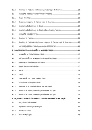 2
3.2.2 Definição do Problema em Projetos para Captação de Recursos.....................................25
3.3 DEFINIÇÃO DO OBJETO (PRODUTO) DO PROJETO ............................................................26
3.3.1 Objeto (Produto) ...............................................................................................................26
3.3.2 Objetos de Programa de Transferência de Recursos........................................................26
3.3.3 Caracterização Detalhada do Objeto ................................................................................26
3.3.4 Caracterização Detalhada do Objeto e Especificações Técnicas.......................................27
3.4 DEFINIÇÃO DOS OBJETIVOS...............................................................................................28
3.4.1 Objetivos do Projeto..........................................................................................................28
3.4.2 Objetivos do Projeto e Objetivos do Programa de Transferência de Recursos ................29
3.5 ROTEIRO SUGERIDO PARA ELABORAÇÃO DE PROJETOS...................................................29
4. CRONOGRAMA FÍSICO: DEFINIÇÃO DE METAS E ETAPAS.......................................................30
4.1 DEFINIÇÃO DE CRONOGRAMA FÍSICO...............................................................................30
4.2 DISCRIMINAÇÃO DE ATIVIDADES A SEREM REALIZADAS..................................................30
4.2.1 Organização das Atividades em Níveis..............................................................................30
4.2.2 Objeto do Plano de Trabalho ............................................................................................30
4.2.3 Metas.................................................................................................................................31
4.2.4 Etapas................................................................................................................................33
4.3 ELABORAÇÃO DE CRONOGRAMA FÍSICO ..........................................................................33
4.3.1 Estrutura de Cronograma Físico........................................................................................33
4.3.2 Mensuração de Quantitativos de Metas e Etapas ............................................................36
4.3.3 Definição de Prazos para Execução de Metas e Etapas ....................................................37
4.3.4 Definição de Custos para Execução de Metas e Etapas....................................................37
5. ORÇAMENTO DO PROJETO: PLANILHA DE CUSTOS E PLANO DE APLICAÇÃO..........................42
5.1 ORÇAMENTO DO PROJETO................................................................................................42
5.1.1 Orçamento e Execução de Projeto....................................................................................42
5.1.2 Planilha de Custos .............................................................................................................42
5.1.3 Plano de Aplicação ............................................................................................................43
 