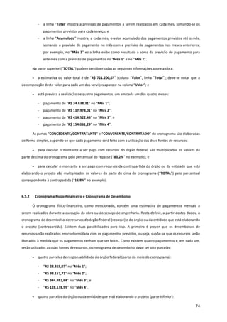 74
- a linha “Total” mostra a previsão de pagamentos a serem realizados em cada mês, somando-se os
pagamentos previstos para cada serviço; e
- a linha “Acumulado” mostra, a cada mês, o valor acumulado dos pagamentos previstos até o mês,
somando a previsão de pagamento no mês com a previsão de pagamentos nos meses anteriores;
por exemplo, no “Mês 3” esta linha exibe como resultado a soma da previsão de pagamento para
este mês com a previsão de pagamentos no “Mês 1” e no “Mês 2”.
Na parte superior (“TOTAL”) podem ser observadas as seguintes informações sobre a obra:
• a estimativa do valor total é de “R$ 721.200,07” (coluna “Valor”, linha “Total”); deve-se notar que a
decomposição deste valor para cada um dos serviços aparece na coluna “Valor”; e
• está prevista a realização de quatro pagamentos, um em cada um dos quatro meses:
- pagamento de “R$ 34.638,31” no “Mês 1”;
- pagamento de “R$ 117.978,01” no “Mês 2”;
- pagamento de “R$ 414.522,46” no “Mês 3”; e
- pagamento de “R$ 154.061,29” no “Mês 4”.
As partes “CONCEDENTE/CONTRATANTE” e “CONVENENTE/CONTRATADO” do cronograma são elaboradas
de forma simples, supondo-se que cada pagamento será feito com a utilização das duas fontes de recursos:
• para calcular o montante a ser pago com recursos do órgão federal, são multiplicados os valores da
parte de cima do cronograma pelo percentual do repasse (“83,2%” no exemplo); e
• para calcular o montante a ser pago com recursos da contrapartida do órgão ou da entidade que está
elaborando o projeto são multiplicados os valores da parte de cima do cronograma (“TOTAL”) pelo percentual
correspondente à contrapartida (“16,8%” no exemplo).
6.5.2 Cronograma Físico-Financeiro e Cronograma de Desembolso
O cronograma físico-financeiro, como mencionado, contém uma estimativa de pagamentos mensais a
serem realizados durante a execução da obra ou do serviço de engenharia. Resta definir, a partir destes dados, o
cronograma de desembolso de recursos do órgão federal (repasse) e do órgão ou da entidade que está elaborando
o projeto (contrapartida). Existem duas possibilidades para isso. A primeira é prever que os desembolsos de
recursos serão realizados em conformidade com os pagamentos previstos, ou seja, supõe-se que os recursos serão
liberados à medida que os pagamentos tenham que ser feitos. Como existem quatro pagamentos e, em cada um,
serão utilizados as duas fontes de recursos, o cronograma de desembolso deve ter oito parcelas:
• quatro parcelas de responsabilidade do órgão federal (parte do meio do cronograma):
- “R$ 28.819,07” no “Mês 1”;
- “R$ 98.157,71” no “Mês 2”;
- “R$ 344.882,68” no “Mês 3”; e
- “R$ 128.178,99” no “Mês 4”.
• quatro parcelas do órgão ou da entidade que está elaborando o projeto (parte inferior):
 