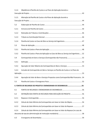 3
5.1.4 Obediência à Planilha de Custos e ao Plano de Aplicação durante a
Execução do Projeto.........................................................................................................................43
5.1.5 Alteração da Planilha de Custos e do Plano de Aplicação durante a
Execução do Projeto.........................................................................................................................44
5.2 Elaboração de Planilha de Custos .....................................................................................44
5.2.1 Estrutura de Planilha de Custos ........................................................................................44
5.2.2 Retenções de Tributos e Contribuições ............................................................................46
5.2.3 Tributo ou Contribuição Patronal .....................................................................................46
5.2.4 Planilha de Custos no Caso de Obra ou Serviço de Engenharia........................................47
5.3 Plano de Aplicação ............................................................................................................48
5.3.1 Planilha de Custos e Plano de Aplicação...........................................................................48
5.3.2 Planilha de Custos e Plano de Aplicação no Caso de Obra ou Serviço de Engenharia......52
5.4 Contrapartida em bens e Serviços (Contrapartida não Financeira)..................................52
5.4.1 Definição ...........................................................................................................................52
5.4.2 Apuração do Valor Máximo da Contrapartida em Bens e Serviços ..................................53
5.4.3 Inclusão de Contrapartida em Bens e Serviços na Planilha de Custos e no Plano de
Aplicação...........................................................................................................................................53
5.4.4 Apuração do Valor de Bens e Serviços Propostos como Contrapartida Não Financeira ..54
5.5 Planilha de Custos e Cronograma Físico ...........................................................................55
6. FONTES DE RECURSOS DO PROJETO E CRONOGRAMA DE DESEMBOLSO...............................56
6.1 FONTES DE RECURSOS E CRONOGRAMA DE DESEMBOLSO .............................................56
6.2 DEFINIÇÃO DAS FONTES DE RECURSOS PARA EXECUÇÃO DO PROJETO ..........................56
6.2.1 Repasse e Contrapartida...................................................................................................56
6.2.2 Cálculo do Valor Mínimo da Contrapartida com base no Valor do Objeto ......................56
6.2.3 Cálculo do Valor Mínimo da Contrapartida com base no Valor do Repasse ....................57
6.2.4 Cálculo do Valor Mínimo da Contrapartida com base no Valor do Repasse (no caso de
desconto de taxa de administração de instituição mandatária)......................................................58
6.3 Cronograma de Desembolso.............................................................................................59
 