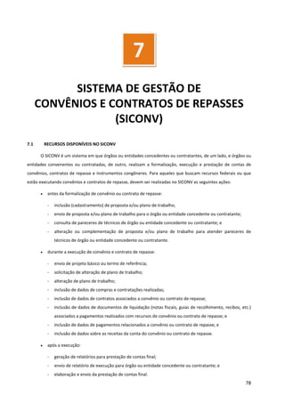 78
SISTEMA DE GESTÃO DE
CONVÊNIOS E CONTRATOS DE REPASSES
(SICONV)
7.1 RECURSOS DISPONÍVEIS NO SICONV
O SICONV é um sistema em que órgãos ou entidades concedentes ou contratantes, de um lado, e órgãos ou
entidades convenentes ou contratadas, de outro, realizam a formalização, execução e prestação de contas de
convênios, contratos de repasse e instrumentos congêneres. Para aqueles que buscam recursos federais ou que
estão executando convênios e contratos de repasse, devem ser realizadas no SICONV as seguintes ações:
• antes da formalização de convênio ou contrato de repasse:
- inclusão (cadastramento) de proposta e/ou plano de trabalho;
- envio de proposta e/ou plano de trabalho para o órgão ou entidade concedente ou contratante;
- consulta de pareceres de técnicos de órgão ou entidade concedente ou contratante; e
- alteração ou complementação de proposta e/ou plano de trabalho para atender pareceres de
técnicos de órgão ou entidade concedente ou contratante.
• durante a execução de convênio e contrato de repasse:
- envio de projeto básico ou termo de referência;
- solicitação de alteração de plano de trabalho;
- alteração de plano de trabalho;
- inclusão de dados de compras e contratações realizadas;
- inclusão de dados de contratos associados a convênio ou contrato de repasse;
- inclusão de dados de documentos de liquidação (notas fiscais, guias de recolhimento, recibos, etc.)
associados a pagamentos realizados com recursos de convênio ou contrato de repasse; e
- inclusão de dados de pagamentos relacionados a convênio ou contrato de repasse; e
- inclusão de dados sobre as receitas da conta do convênio ou contrato de repasse.
• após a execução:
- geração de relatórios para prestação de contas final;
- envio de relatório de execução para órgão ou entidade concedente ou contratante; e
- elaboração e envio da prestação de contas final.
7
 