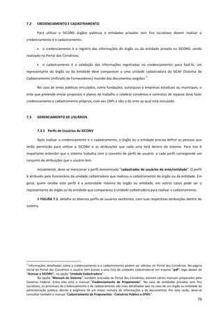 79
7.2 CREDENCIAMENTO E CADASTRAMENTO
Para utilizar o SICONV órgãos públicos e entidades privadas sem fins lucrativos devem realizar o
credenciamento e o cadastramento:
• o credenciamento é o registro das informações do órgão ou da entidade privada no SICONV, sendo
realizado no Portal dos Convênios;
• o cadastramento é a validação das informações registradas no credenciamento; para fazê-lo, um
representante do órgão ou da entidade deve comparecer a uma unidade cadastradora do SICAF (Sistema de
Cadastramento Unificado de Fornecedores) munido dos documentos exigidos
5
.
No caso de entes públicos vinculados, como fundações, autarquias e empresas estaduais ou municipais, o
ente que pretende enviar propostas e planos de trabalho e celebrar convênios e contratos de repasse deve fazer
credenciamento e cadastramento próprios, com seu CNPJ e não o do ente ao qual está vinculado.
7.3 GERENCIAMENTO DE USUÁRIOS
7.3.1 Perfis de Usuários do SICONV
Após realizar o credenciamento e o cadastramento, o órgão ou a entidade precisa definir as pessoas que
terão permissão para utilizar o SICONV e as atribuições que cada uma terá dentro do sistema. Para isso é
importante entender que o sistema trabalha com o conceito de perfil de usuário: a cada perfil corresponde um
conjunto de atribuições que o usuário tem.
Inicialmente, deve-se mencionar o perfil denominado “cadastrador de usuários do ente/entidade”. O perfil
é atribuído pelo funcionário da unidade cadastradora que realizou o cadastramento do órgão ou da entidade. Em
geral, quem recebe este perfil é a autoridade máxima do órgão ou entidade, em outros casos pode ser o
representante do órgão ou da entidade que compareceu à unidade cadastradora para realizar o cadastramento.
A FIGURA 7.1. detalha os diversos perfis de usuários existentes, com suas respectivas atribuições dentro do
sistema.
5
Informações detalhadas sobre o credenciamento e o cadastramento podem ser obtidas no Portal dos Convênios. Na página
inicial do Portal dos Convênios o usuário tem acesso a uma lista de unidades cadastradoras em arquivo “pdf”, logo abaixo de
“Acessar o SICONV”, na opção “Unidade Cadastradora”.
Na opção “Manuais do Sistema”, também acessada no Portal dos Convênios, existem vários manuais preparados pelo
Governo Federal. Entre eles está o manual “Credenciamento de Proponentes”. No caso de entidades privadas sem fins
lucrativos, os processos de credenciamento e de cadastramento são mais detalhados que no caso de um órgão ou entidade da
administração pública, devido à exigência de um maior número de informações e de documentos. Por esta razão, deve-se
consultar também o manual “Cadastramento de Proponentes - Consórcio Público e EPSFL”.
 