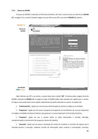81
7.3.2 Acesso ao SICONV
O acesso ao SICONV é realizado no Portal dos Convênios. Ao clicar o link de acesso ao sistema (na FIGURA
2.1. na página 11), o usuário é levado à página em que informa seu CPF e sua senha (FIGURA 7.2. abaixo).
Após informar seu CPF e sua senha, o usuário deve clicar o botão “OK”. O sistema exibe a página inicial do
SICONV, ilustrada na FIGURA 7.3. na página ao lado. O SICONV exibe neste exemplo oito opções para o usuário.
Em alguns casos pode haver menos opções, dependendo dos perfis atribuídos ao usuário. As opções são:
• “Cadastramento”, opção com recursos para administração do sistema no órgão ou na entidade;
• “Programas”, opção que dá acesso à pesquisa de programas de transferência de recursos disponíveis
em órgãos e entidades do Governo Federal; esta pesquisa é a mesma disponível no Portal dos Convênios;
• “Propostas”, opção em que o usuário realiza as ações relacionadas à inclusão, alteração,
complementação e cancelamento de propostas e planos de trabalho;
• “Execução”, opção que dá acesso à prestação de contas de convênios e contratos de repasse que é
realizada durante a execução, mediante inclusão de informações sobre compras e contratações, contratos,
FIGURA 7.2.
Acesso ao
SICONV
reprodução:
 
