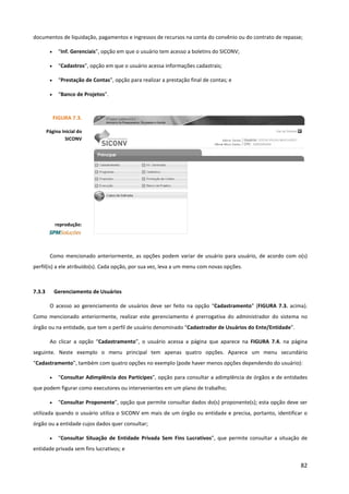 82
documentos de liquidação, pagamentos e ingressos de recursos na conta do convênio ou do contrato de repasse;
• “Inf. Gerenciais”, opção em que o usuário tem acesso a boletins do SICONV;
• “Cadastros”, opção em que o usuário acessa informações cadastrais;
• “Prestação de Contas”, opção para realizar a prestação final de contas; e
• “Banco de Projetos”.
Como mencionado anteriormente, as opções podem variar de usuário para usuário, de acordo com o(s)
perfil(is) a ele atribuído(s). Cada opção, por sua vez, leva a um menu com novas opções.
7.3.3 Gerenciamento de Usuários
O acesso ao gerenciamento de usuários deve ser feito na opção “Cadastramento” (FIGURA 7.3. acima).
Como mencionado anteriormente, realizar este gerenciamento é prerrogativa do administrador do sistema no
órgão ou na entidade, que tem o perfil de usuário denominado “Cadastrador de Usuários do Ente/Entidade”.
Ao clicar a opção “Cadastramento”, o usuário acessa a página que aparece na FIGURA 7.4. na página
seguinte. Neste exemplo o menu principal tem apenas quatro opções. Aparece um menu secundário
“Cadastramento”, também com quatro opções no exemplo (pode haver menos opções dependendo do usuário):
• “Consultar Adimplência dos Partícipes”, opção para consultar a adimplência de órgãos e de entidades
que podem figurar como executores ou intervenientes em um plano de trabalho;
• “Consultar Proponente”, opção que permite consultar dados do(s) proponente(s); esta opção deve ser
utilizada quando o usuário utiliza o SICONV em mais de um órgão ou entidade e precisa, portanto, identificar o
órgão ou a entidade cujos dados quer consultar;
• “Consultar Situação de Entidade Privada Sem Fins Lucrativos”, que permite consultar a situação de
entidade privada sem fins lucrativos; e
FIGURA 7.3.
Página Inicial do
SICONV
reprodução:
 
