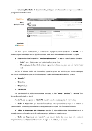 83
• “Visualizar/Editar Dados do Cadastramento”, opção para consulta de dados do órgão ou da entidade e
para gerenciamento de usuários.
Ao clicar a quarta opção descrita, o usuário acessa a página que está reproduzida na FIGURA 7.5. na
próxima página. Antes de detalhar as opções disponíveis, deve-se notar dois elementos presentes na página:
• abaixo da identificação da página (“Visualizar Cadastramento”, na faixa na cor azul) existem duas abas:
- “Dados”, que é aba ativa, que aparece destacada em amarelo; e
- “Membros”, que é aba onde é realizado o gerenciamento de usuários e que está inativa (na cor
azul).
No caso de entidade privada sem fins lucrativos, aparecem quatro abas adicionais (não ilustradas na figura)
que contêm informações incluídas no sistema durante o credenciamento e o cadastramento. São elas:
• “Certidões”;
• “Estatuto”;
• “Dirigentes”; e
• “Declarações”.
No caso de consórcio público intermunicipal aparecem as abas “Dados”, “Membros” e “Estatuto” (esta
última não está ilustrada na figura).
Na aba “Dados” que aparece na FIGURA 7.5. o usuário visualiza cinco conjuntos de informações:
• “Dados do Proponente”, que são os dados registrados pelo representante do órgão ou da entidade no
credenciamento, validados posteriormente no cadastramento realizado em uma unidade cadastradora;
• “Dados do Responsável pelo Proponente”, que são os dados da autoridade máxima do órgão ou da
entidade, também informados no ato do credenciamento e validados no cadastramento;
• “Dados do Responsável em Exercício”, que incluem dados da pessoa que está exercendo
temporariamente a função de autoridade máxima do órgão ou da entidade, se for o caso;
FIGURA 7.4.
Menu
“Cadastramento”
reprodução:
 