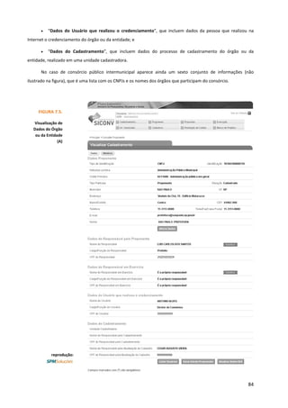 84
• “Dados do Usuário que realizou o credenciamento”, que incluem dados da pessoa que realizou na
Internet o credenciamento do órgão ou da entidade; e
• “Dados do Cadastramento”, que incluem dados do processo de cadastramento do órgão ou da
entidade, realizado em uma unidade cadastradora.
No caso de consórcio público intermunicipal aparece ainda um sexto conjunto de informações (não
ilustrado na figura), que é uma lista com os CNPJs e os nomes dos órgãos que participam do consórcio.
FIGURA 7.5.
Visualização de
Dados do Órgão
ou da Entidade
(A)
reprodução:
 