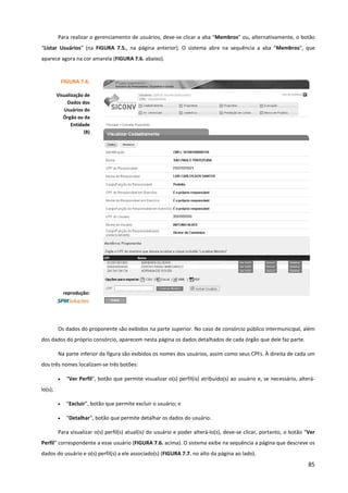 85
Para realizar o gerenciamento de usuários, deve-se clicar a aba “Membros” ou, alternativamente, o botão
“Listar Usuários” (na FIGURA 7.5., na página anterior). O sistema abre na sequência a aba “Membros”, que
aparece agora na cor amarela (FIGURA 7.6. abaixo).
Os dados do proponente são exibidos na parte superior. No caso de consórcio público intermunicipal, além
dos dados do próprio consórcio, aparecem nesta página os dados detalhados de cada órgão que dele faz parte.
Na parte inferior da figura são exibidos os nomes dos usuários, assim como seus CPFs. À direita de cada um
dos três nomes localizam-se três botões:
• “Ver Perfil”, botão que permite visualizar o(s) perfil(is) atribuído(s) ao usuário e, se necessário, alterá-
lo(s);
• “Excluir”, botão que permite excluir o usuário; e
• “Detalhar”, botão que permite detalhar os dados do usuário.
Para visualizar o(s) perfil(s) atual(is) do usuário e poder alterá-lo(s), deve-se clicar, portanto, o botão “Ver
Perfil” correspondente a esse usuário (FIGURA 7.6. acima). O sistema exibe na sequência a página que descreve os
dados do usuário e o(s) perfil(s) a ele associado(s) (FIGURA 7.7. no alto da página ao lado).
FIGURA 7.6.
Visualização de
Dados dos
Usuários do
Órgão ou da
Entidade
(B)
reprodução:
 