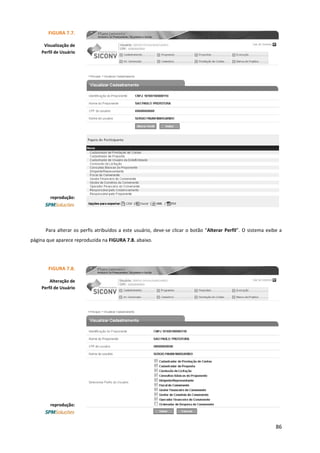 86
Para alterar os perfis atribuídos a este usuário, deve-se clicar o botão “Alterar Perfil”. O sistema exibe a
página que aparece reproduzida na FIGURA 7.8. abaixo.
FIGURA 7.7.
Visualização de
Perfil de Usuário
reprodução:
FIGURA 7.8.
Alteração de
Perfil de Usuário
reprodução:
 