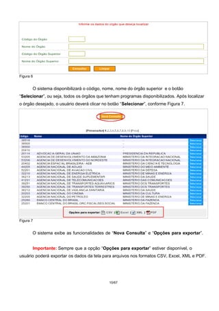 Figura 6
O sistema disponibilizará o código, nome, nome do órgão superior e o botão
“Selecionar”, ou seja, todos os órgãos que tenham programas disponibilizados. Após localizar
o órgão desejado, o usuário deverá clicar no botão “Selecionar”, conforme Figura 7.
Figura 7
O sistema exibe as funcionalidades de “Nova Consulta” e “Opções para exportar”.
Importante: Sempre que a opção “Opções para exportar” estiver disponível, o
usuário poderá exportar os dados da tela para arquivos nos formatos CSV, Excel, XML e PDF.
10/67
 