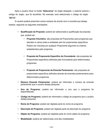 Após o usuário clicar no botão “Selecionar” do órgão desejado, o sistema exibirá o
código do órgão, que foi escolhido. No exemplo, será selecionado o código do órgão
“20113”.
O usuário poderá preencher outros campos de acordo com a consulta que deseja
realizar, seguindo as seguintes orientações:
• Qualificação da Proposta: poderá ser selecionada a qualificação da proposta
que poderá ser:
• Proposta Voluntária: são propostas de Proponentes para programas que
atendem a vários entes e entidades sem ter proponentes específicos.
Podem ser incluídas por qualquer Proponente seguindo os critérios
estabelecidos pelo programa;
• Proposta de Proponente Específico do Concedente: são propostas de
Proponentes específicos definidos pelo Concedente para determinados
programas;
• Proposta de Proponente de Emenda Parlamentar: são propostas de
proponentes específicos definidos através de emendas parlamentares para
determinados programas.
• Número Emenda Parlamentar: poderá ser informado o número da emenda
parlamentar que o usuário deseja pesquisar.
• Ano do Programa: poderá ser informado o ano que o programa foi
disponibilizado.
• Código do Programa: poderá ser informado o código do programa que o usuário
deseja pesquisar.
• Nome do Programa: poderá ser digitada parte do nome do programa.
• Descrição do Programa: poderá ser digitada parte da descrição do programa.
• Objeto do Programa: poderá ser digitada parte do nome objeto do programa.
• Modalidade: poderá ser selecionada uma das modalidades:
11/67
 