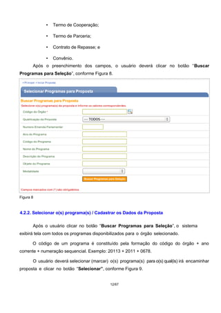 • Termo de Cooperação;
• Termo de Parceria;
• Contrato de Repasse; e
• Convênio.
Após o preenchimento dos campos, o usuário deverá clicar no botão “Buscar
Programas para Seleção”, conforme Figura 8.
Figura 8
4.2.2. Selecionar o(s) programa(s) / Cadastrar os Dados da Proposta
Após o usuário clicar no botão “Buscar Programas para Seleção”, o sistema
exibirá tela com todos os programas disponibilizados para o órgão selecionado.
O código de um programa é constituído pela formação do código do órgão + ano
corrente + numeração sequencial. Exemplo: 20113 + 2011 + 0678.
O usuário deverá selecionar (marcar) o(s) programa(s) para o(s) qual(is) irá encaminhar
proposta e clicar no botão “Selecionar”, conforme Figura 9.
12/67
 